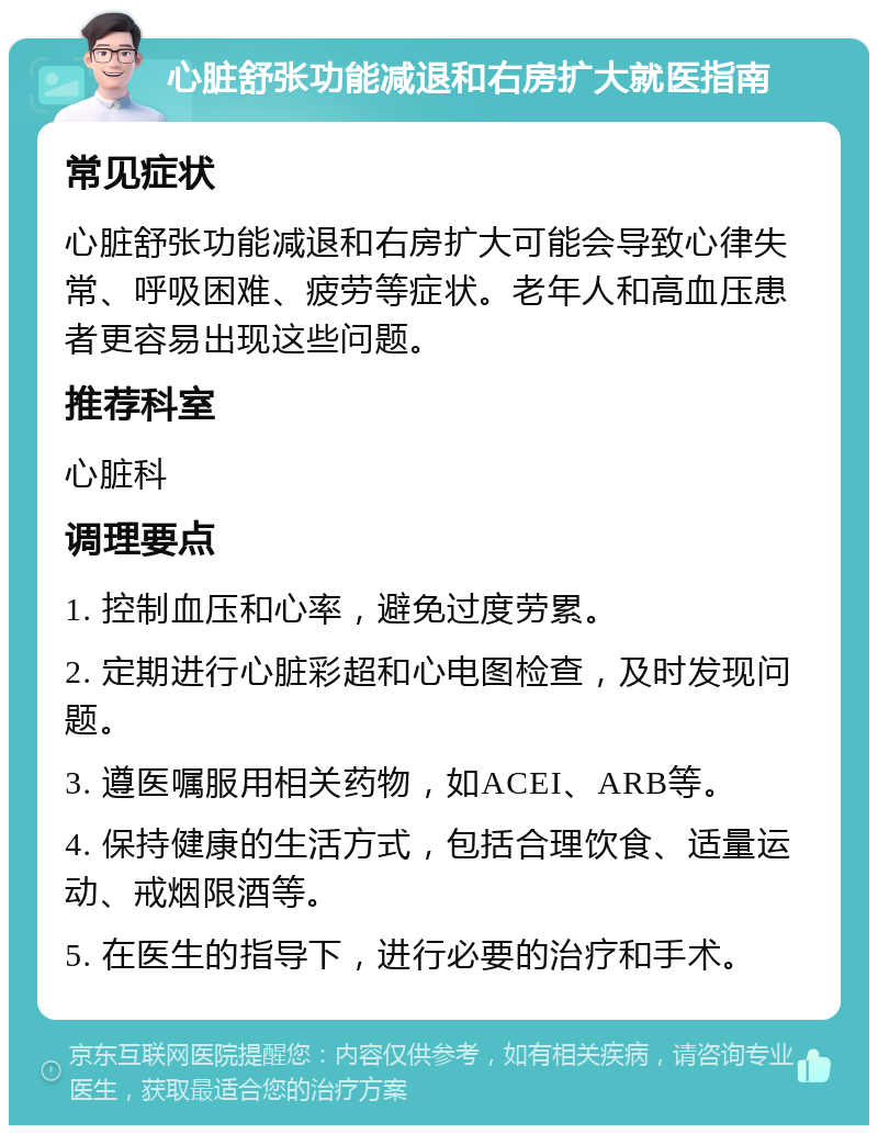 心脏舒张功能减退和右房扩大就医指南 常见症状 心脏舒张功能减退和右房扩大可能会导致心律失常、呼吸困难、疲劳等症状。老年人和高血压患者更容易出现这些问题。 推荐科室 心脏科 调理要点 1. 控制血压和心率，避免过度劳累。 2. 定期进行心脏彩超和心电图检查，及时发现问题。 3. 遵医嘱服用相关药物，如ACEI、ARB等。 4. 保持健康的生活方式，包括合理饮食、适量运动、戒烟限酒等。 5. 在医生的指导下，进行必要的治疗和手术。