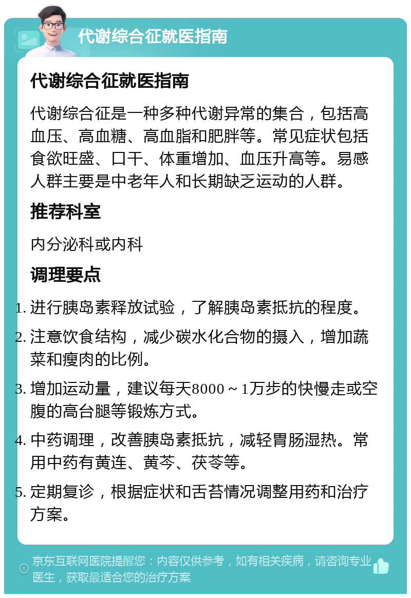 代谢综合征就医指南 代谢综合征就医指南 代谢综合征是一种多种代谢异常的集合，包括高血压、高血糖、高血脂和肥胖等。常见症状包括食欲旺盛、口干、体重增加、血压升高等。易感人群主要是中老年人和长期缺乏运动的人群。 推荐科室 内分泌科或内科 调理要点 进行胰岛素释放试验，了解胰岛素抵抗的程度。 注意饮食结构，减少碳水化合物的摄入，增加蔬菜和瘦肉的比例。 增加运动量，建议每天8000～1万步的快慢走或空腹的高台腿等锻炼方式。 中药调理，改善胰岛素抵抗，减轻胃肠湿热。常用中药有黄连、黄芩、茯苓等。 定期复诊，根据症状和舌苔情况调整用药和治疗方案。