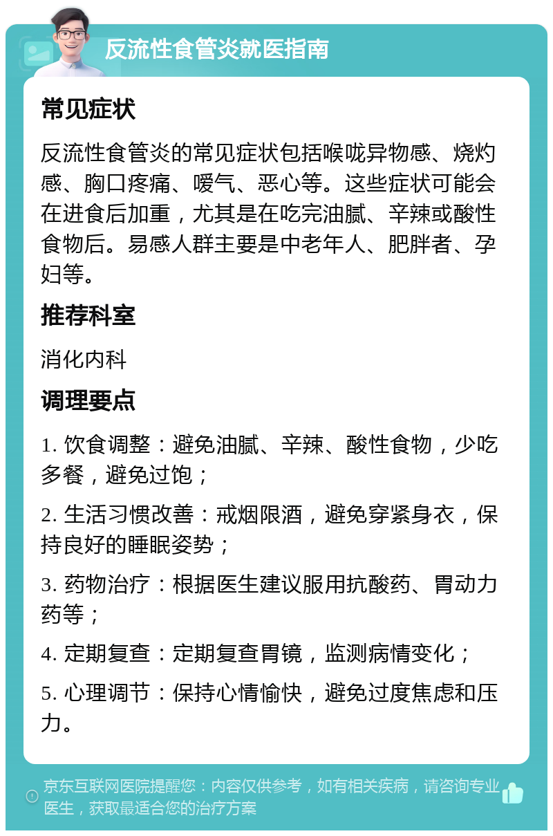 反流性食管炎就医指南 常见症状 反流性食管炎的常见症状包括喉咙异物感、烧灼感、胸口疼痛、嗳气、恶心等。这些症状可能会在进食后加重，尤其是在吃完油腻、辛辣或酸性食物后。易感人群主要是中老年人、肥胖者、孕妇等。 推荐科室 消化内科 调理要点 1. 饮食调整：避免油腻、辛辣、酸性食物，少吃多餐，避免过饱； 2. 生活习惯改善：戒烟限酒，避免穿紧身衣，保持良好的睡眠姿势； 3. 药物治疗：根据医生建议服用抗酸药、胃动力药等； 4. 定期复查：定期复查胃镜，监测病情变化； 5. 心理调节：保持心情愉快，避免过度焦虑和压力。