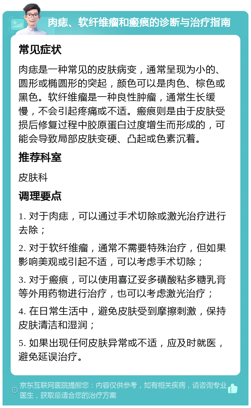 肉痣、软纤维瘤和瘢痕的诊断与治疗指南 常见症状 肉痣是一种常见的皮肤病变，通常呈现为小的、圆形或椭圆形的突起，颜色可以是肉色、棕色或黑色。软纤维瘤是一种良性肿瘤，通常生长缓慢，不会引起疼痛或不适。瘢痕则是由于皮肤受损后修复过程中胶原蛋白过度增生而形成的，可能会导致局部皮肤变硬、凸起或色素沉着。 推荐科室 皮肤科 调理要点 1. 对于肉痣，可以通过手术切除或激光治疗进行去除； 2. 对于软纤维瘤，通常不需要特殊治疗，但如果影响美观或引起不适，可以考虑手术切除； 3. 对于瘢痕，可以使用喜辽妥多磺酸粘多糖乳膏等外用药物进行治疗，也可以考虑激光治疗； 4. 在日常生活中，避免皮肤受到摩擦刺激，保持皮肤清洁和湿润； 5. 如果出现任何皮肤异常或不适，应及时就医，避免延误治疗。