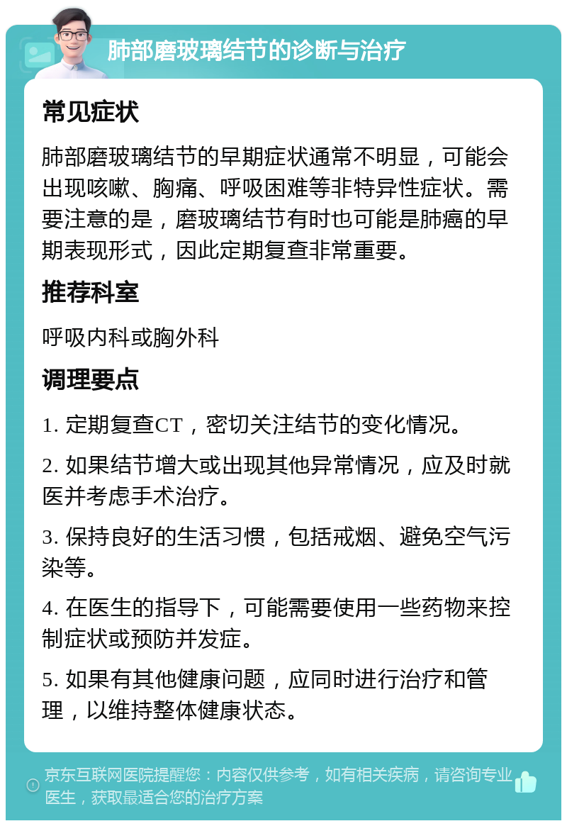 肺部磨玻璃结节的诊断与治疗 常见症状 肺部磨玻璃结节的早期症状通常不明显，可能会出现咳嗽、胸痛、呼吸困难等非特异性症状。需要注意的是，磨玻璃结节有时也可能是肺癌的早期表现形式，因此定期复查非常重要。 推荐科室 呼吸内科或胸外科 调理要点 1. 定期复查CT，密切关注结节的变化情况。 2. 如果结节增大或出现其他异常情况，应及时就医并考虑手术治疗。 3. 保持良好的生活习惯，包括戒烟、避免空气污染等。 4. 在医生的指导下，可能需要使用一些药物来控制症状或预防并发症。 5. 如果有其他健康问题，应同时进行治疗和管理，以维持整体健康状态。