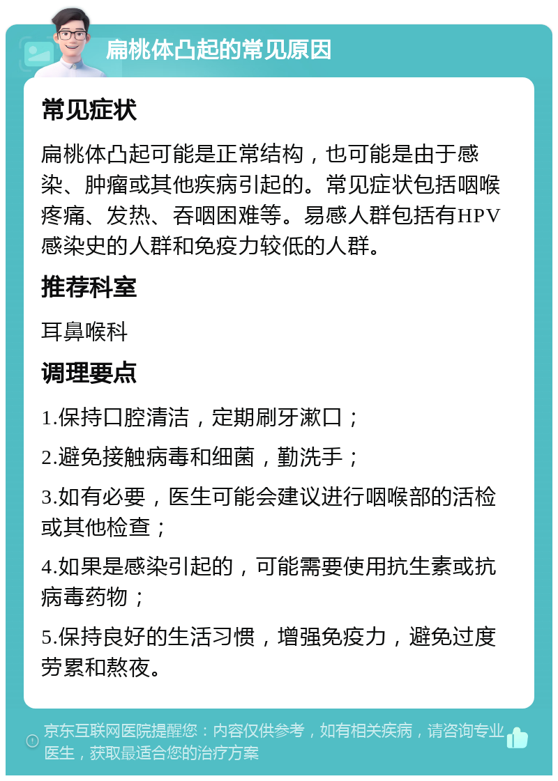 扁桃体凸起的常见原因 常见症状 扁桃体凸起可能是正常结构，也可能是由于感染、肿瘤或其他疾病引起的。常见症状包括咽喉疼痛、发热、吞咽困难等。易感人群包括有HPV感染史的人群和免疫力较低的人群。 推荐科室 耳鼻喉科 调理要点 1.保持口腔清洁，定期刷牙漱口； 2.避免接触病毒和细菌，勤洗手； 3.如有必要，医生可能会建议进行咽喉部的活检或其他检查； 4.如果是感染引起的，可能需要使用抗生素或抗病毒药物； 5.保持良好的生活习惯，增强免疫力，避免过度劳累和熬夜。