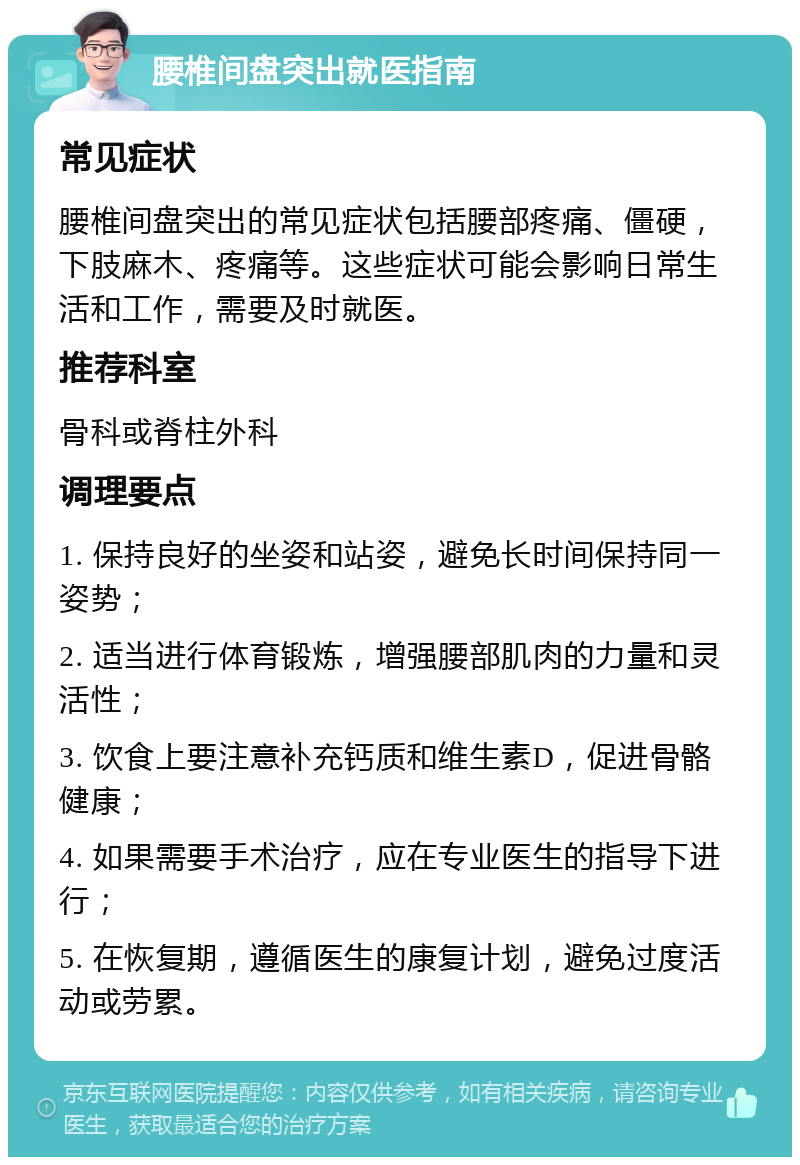 腰椎间盘突出就医指南 常见症状 腰椎间盘突出的常见症状包括腰部疼痛、僵硬，下肢麻木、疼痛等。这些症状可能会影响日常生活和工作，需要及时就医。 推荐科室 骨科或脊柱外科 调理要点 1. 保持良好的坐姿和站姿，避免长时间保持同一姿势； 2. 适当进行体育锻炼，增强腰部肌肉的力量和灵活性； 3. 饮食上要注意补充钙质和维生素D，促进骨骼健康； 4. 如果需要手术治疗，应在专业医生的指导下进行； 5. 在恢复期，遵循医生的康复计划，避免过度活动或劳累。