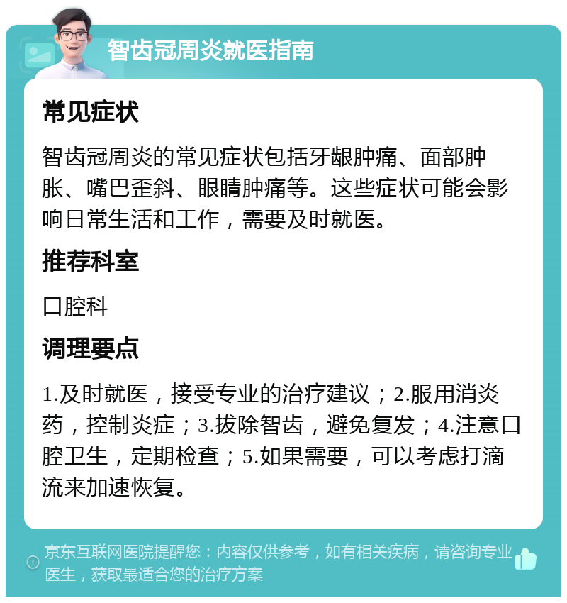 智齿冠周炎就医指南 常见症状 智齿冠周炎的常见症状包括牙龈肿痛、面部肿胀、嘴巴歪斜、眼睛肿痛等。这些症状可能会影响日常生活和工作，需要及时就医。 推荐科室 口腔科 调理要点 1.及时就医，接受专业的治疗建议；2.服用消炎药，控制炎症；3.拔除智齿，避免复发；4.注意口腔卫生，定期检查；5.如果需要，可以考虑打滴流来加速恢复。