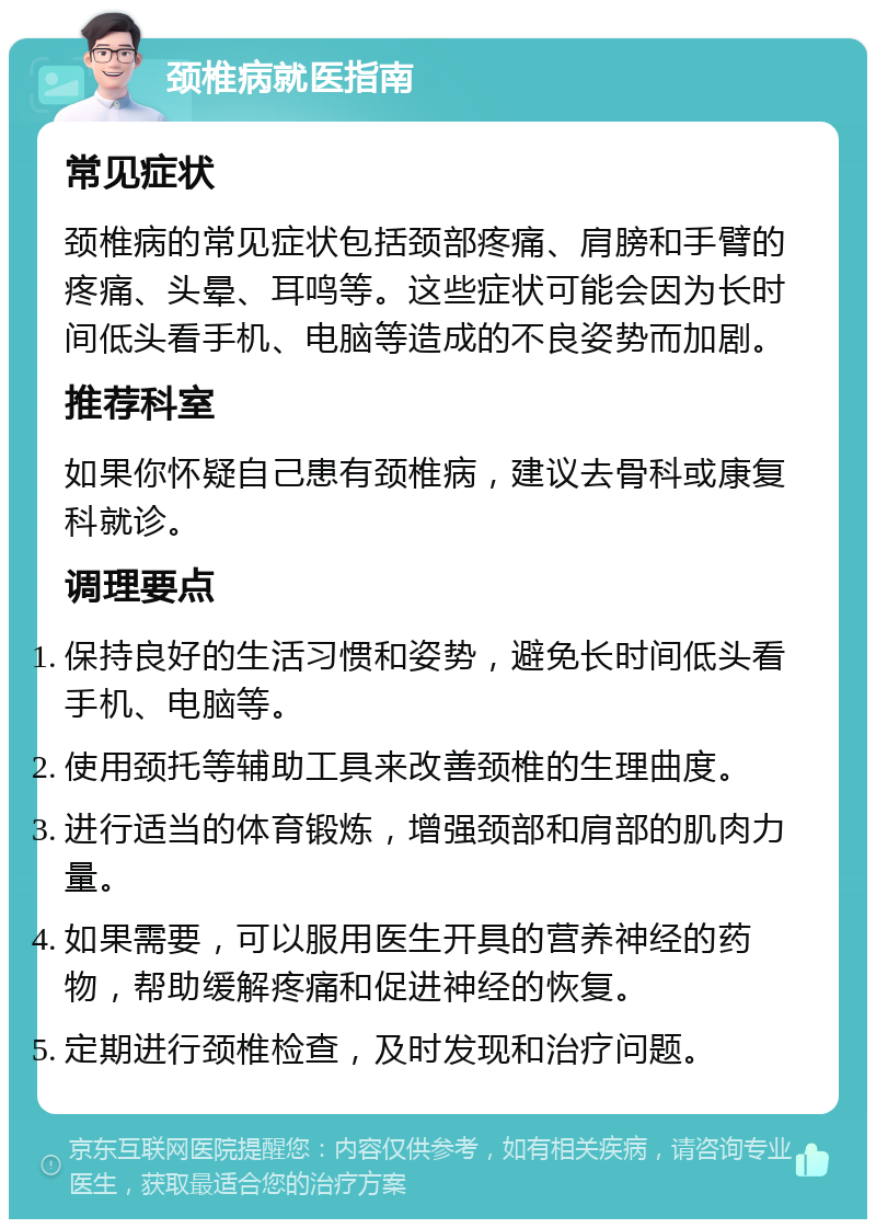 颈椎病就医指南 常见症状 颈椎病的常见症状包括颈部疼痛、肩膀和手臂的疼痛、头晕、耳鸣等。这些症状可能会因为长时间低头看手机、电脑等造成的不良姿势而加剧。 推荐科室 如果你怀疑自己患有颈椎病，建议去骨科或康复科就诊。 调理要点 保持良好的生活习惯和姿势，避免长时间低头看手机、电脑等。 使用颈托等辅助工具来改善颈椎的生理曲度。 进行适当的体育锻炼，增强颈部和肩部的肌肉力量。 如果需要，可以服用医生开具的营养神经的药物，帮助缓解疼痛和促进神经的恢复。 定期进行颈椎检查，及时发现和治疗问题。