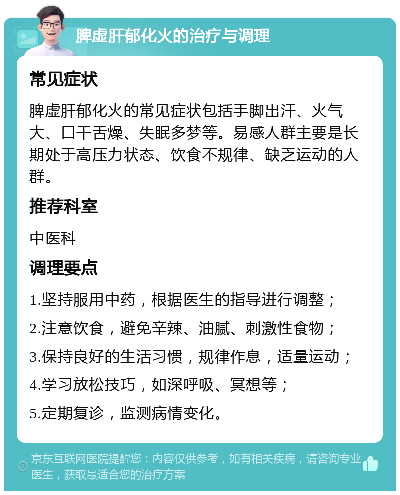 脾虚肝郁化火的治疗与调理 常见症状 脾虚肝郁化火的常见症状包括手脚出汗、火气大、口干舌燥、失眠多梦等。易感人群主要是长期处于高压力状态、饮食不规律、缺乏运动的人群。 推荐科室 中医科 调理要点 1.坚持服用中药，根据医生的指导进行调整； 2.注意饮食，避免辛辣、油腻、刺激性食物； 3.保持良好的生活习惯，规律作息，适量运动； 4.学习放松技巧，如深呼吸、冥想等； 5.定期复诊，监测病情变化。