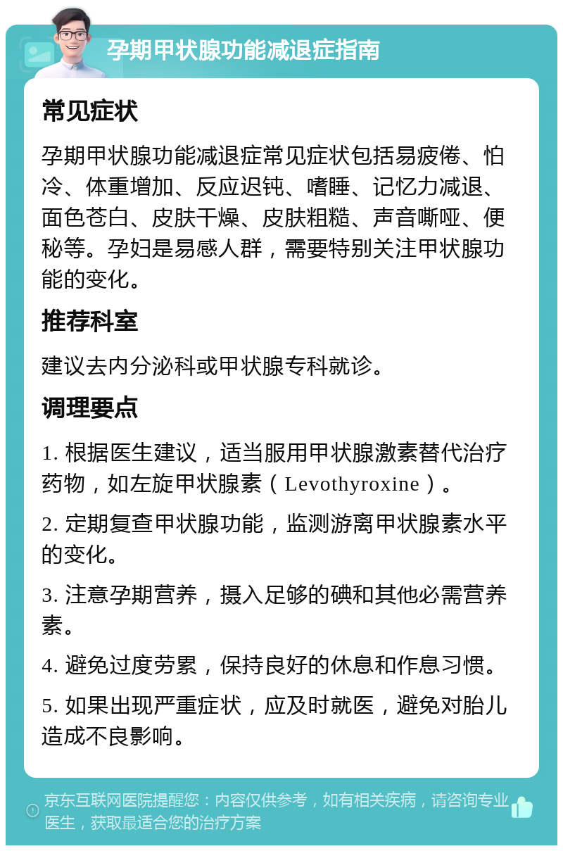 孕期甲状腺功能减退症指南 常见症状 孕期甲状腺功能减退症常见症状包括易疲倦、怕冷、体重增加、反应迟钝、嗜睡、记忆力减退、面色苍白、皮肤干燥、皮肤粗糙、声音嘶哑、便秘等。孕妇是易感人群，需要特别关注甲状腺功能的变化。 推荐科室 建议去内分泌科或甲状腺专科就诊。 调理要点 1. 根据医生建议，适当服用甲状腺激素替代治疗药物，如左旋甲状腺素（Levothyroxine）。 2. 定期复查甲状腺功能，监测游离甲状腺素水平的变化。 3. 注意孕期营养，摄入足够的碘和其他必需营养素。 4. 避免过度劳累，保持良好的休息和作息习惯。 5. 如果出现严重症状，应及时就医，避免对胎儿造成不良影响。