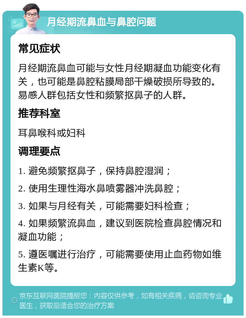 月经期流鼻血与鼻腔问题 常见症状 月经期流鼻血可能与女性月经期凝血功能变化有关，也可能是鼻腔粘膜局部干燥破损所导致的。易感人群包括女性和频繁抠鼻子的人群。 推荐科室 耳鼻喉科或妇科 调理要点 1. 避免频繁抠鼻子，保持鼻腔湿润； 2. 使用生理性海水鼻喷雾器冲洗鼻腔； 3. 如果与月经有关，可能需要妇科检查； 4. 如果频繁流鼻血，建议到医院检查鼻腔情况和凝血功能； 5. 遵医嘱进行治疗，可能需要使用止血药物如维生素K等。