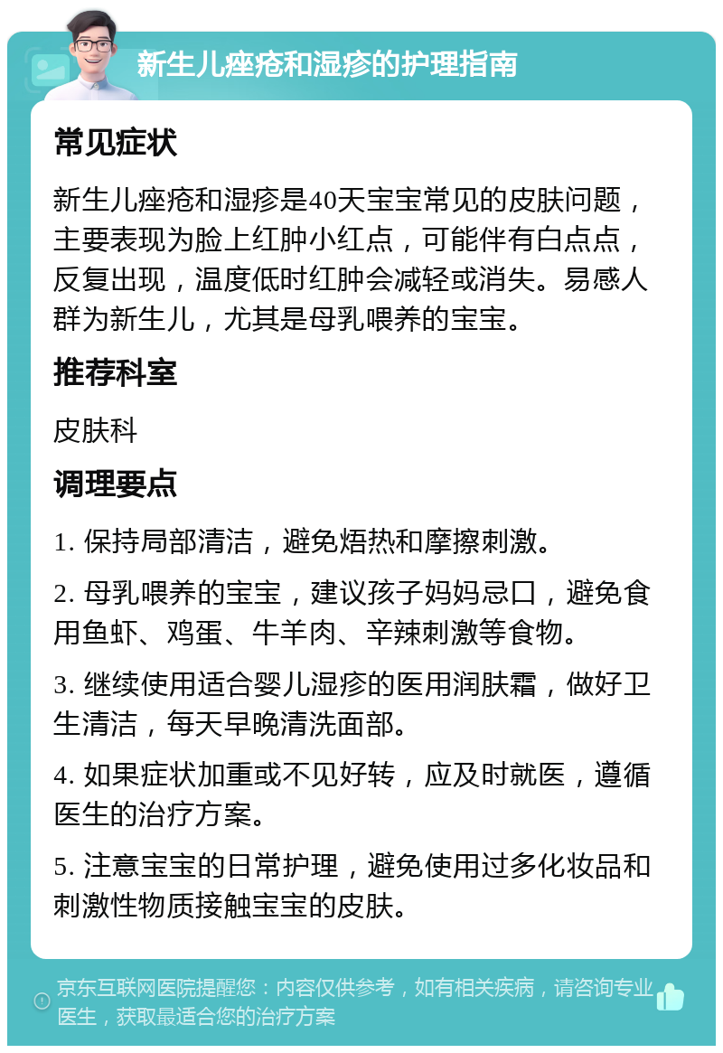 新生儿痤疮和湿疹的护理指南 常见症状 新生儿痤疮和湿疹是40天宝宝常见的皮肤问题，主要表现为脸上红肿小红点，可能伴有白点点，反复出现，温度低时红肿会减轻或消失。易感人群为新生儿，尤其是母乳喂养的宝宝。 推荐科室 皮肤科 调理要点 1. 保持局部清洁，避免焐热和摩擦刺激。 2. 母乳喂养的宝宝，建议孩子妈妈忌口，避免食用鱼虾、鸡蛋、牛羊肉、辛辣刺激等食物。 3. 继续使用适合婴儿湿疹的医用润肤霜，做好卫生清洁，每天早晚清洗面部。 4. 如果症状加重或不见好转，应及时就医，遵循医生的治疗方案。 5. 注意宝宝的日常护理，避免使用过多化妆品和刺激性物质接触宝宝的皮肤。