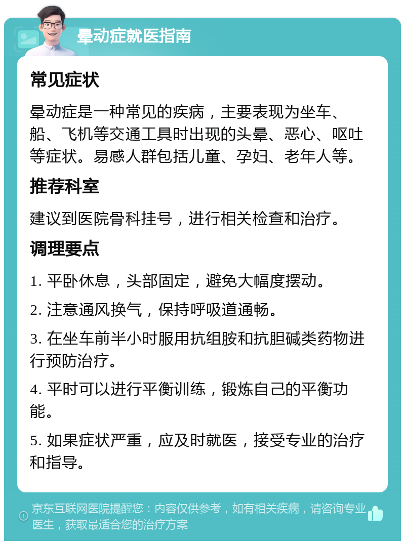 晕动症就医指南 常见症状 晕动症是一种常见的疾病，主要表现为坐车、船、飞机等交通工具时出现的头晕、恶心、呕吐等症状。易感人群包括儿童、孕妇、老年人等。 推荐科室 建议到医院骨科挂号，进行相关检查和治疗。 调理要点 1. 平卧休息，头部固定，避免大幅度摆动。 2. 注意通风换气，保持呼吸道通畅。 3. 在坐车前半小时服用抗组胺和抗胆碱类药物进行预防治疗。 4. 平时可以进行平衡训练，锻炼自己的平衡功能。 5. 如果症状严重，应及时就医，接受专业的治疗和指导。