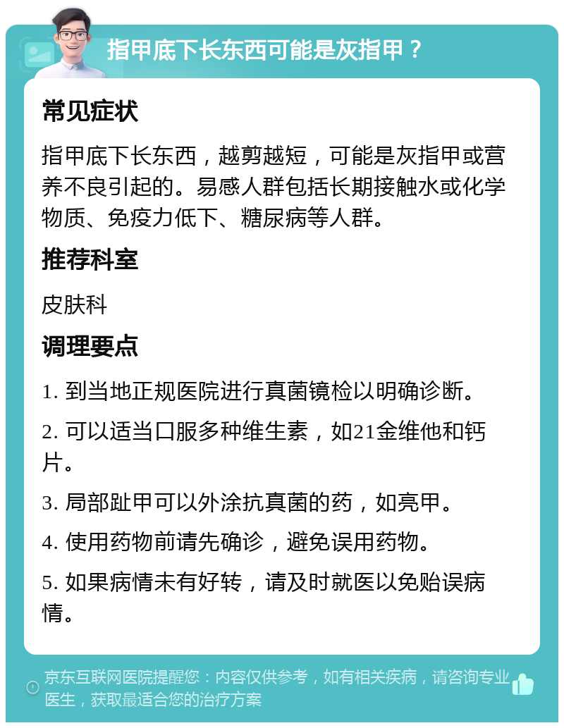 指甲底下长东西可能是灰指甲？ 常见症状 指甲底下长东西，越剪越短，可能是灰指甲或营养不良引起的。易感人群包括长期接触水或化学物质、免疫力低下、糖尿病等人群。 推荐科室 皮肤科 调理要点 1. 到当地正规医院进行真菌镜检以明确诊断。 2. 可以适当口服多种维生素，如21金维他和钙片。 3. 局部趾甲可以外涂抗真菌的药，如亮甲。 4. 使用药物前请先确诊，避免误用药物。 5. 如果病情未有好转，请及时就医以免贻误病情。