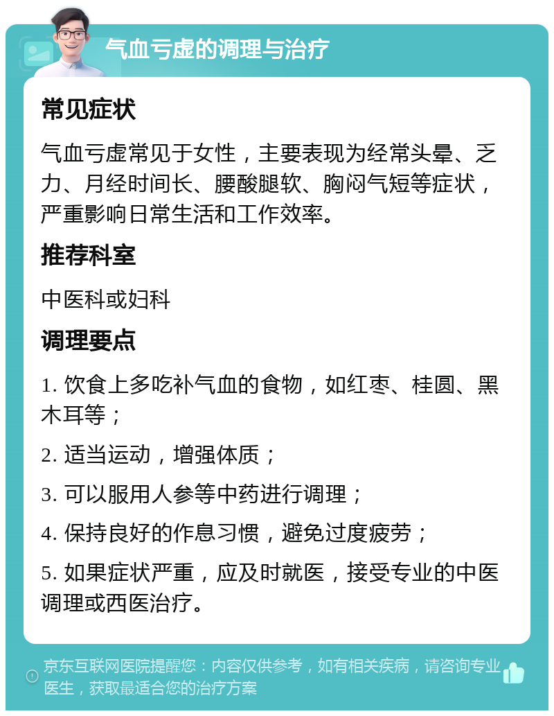 气血亏虚的调理与治疗 常见症状 气血亏虚常见于女性，主要表现为经常头晕、乏力、月经时间长、腰酸腿软、胸闷气短等症状，严重影响日常生活和工作效率。 推荐科室 中医科或妇科 调理要点 1. 饮食上多吃补气血的食物，如红枣、桂圆、黑木耳等； 2. 适当运动，增强体质； 3. 可以服用人参等中药进行调理； 4. 保持良好的作息习惯，避免过度疲劳； 5. 如果症状严重，应及时就医，接受专业的中医调理或西医治疗。