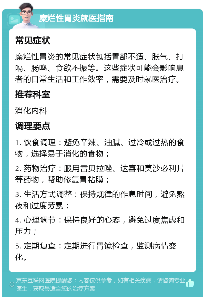 糜烂性胃炎就医指南 常见症状 糜烂性胃炎的常见症状包括胃部不适、胀气、打嗝、肠鸣、食欲不振等。这些症状可能会影响患者的日常生活和工作效率，需要及时就医治疗。 推荐科室 消化内科 调理要点 1. 饮食调理：避免辛辣、油腻、过冷或过热的食物，选择易于消化的食物； 2. 药物治疗：服用雷贝拉唑、达喜和莫沙必利片等药物，帮助修复胃粘膜； 3. 生活方式调整：保持规律的作息时间，避免熬夜和过度劳累； 4. 心理调节：保持良好的心态，避免过度焦虑和压力； 5. 定期复查：定期进行胃镜检查，监测病情变化。