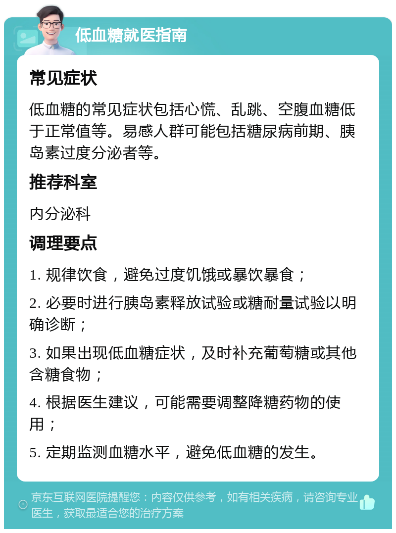 低血糖就医指南 常见症状 低血糖的常见症状包括心慌、乱跳、空腹血糖低于正常值等。易感人群可能包括糖尿病前期、胰岛素过度分泌者等。 推荐科室 内分泌科 调理要点 1. 规律饮食，避免过度饥饿或暴饮暴食； 2. 必要时进行胰岛素释放试验或糖耐量试验以明确诊断； 3. 如果出现低血糖症状，及时补充葡萄糖或其他含糖食物； 4. 根据医生建议，可能需要调整降糖药物的使用； 5. 定期监测血糖水平，避免低血糖的发生。