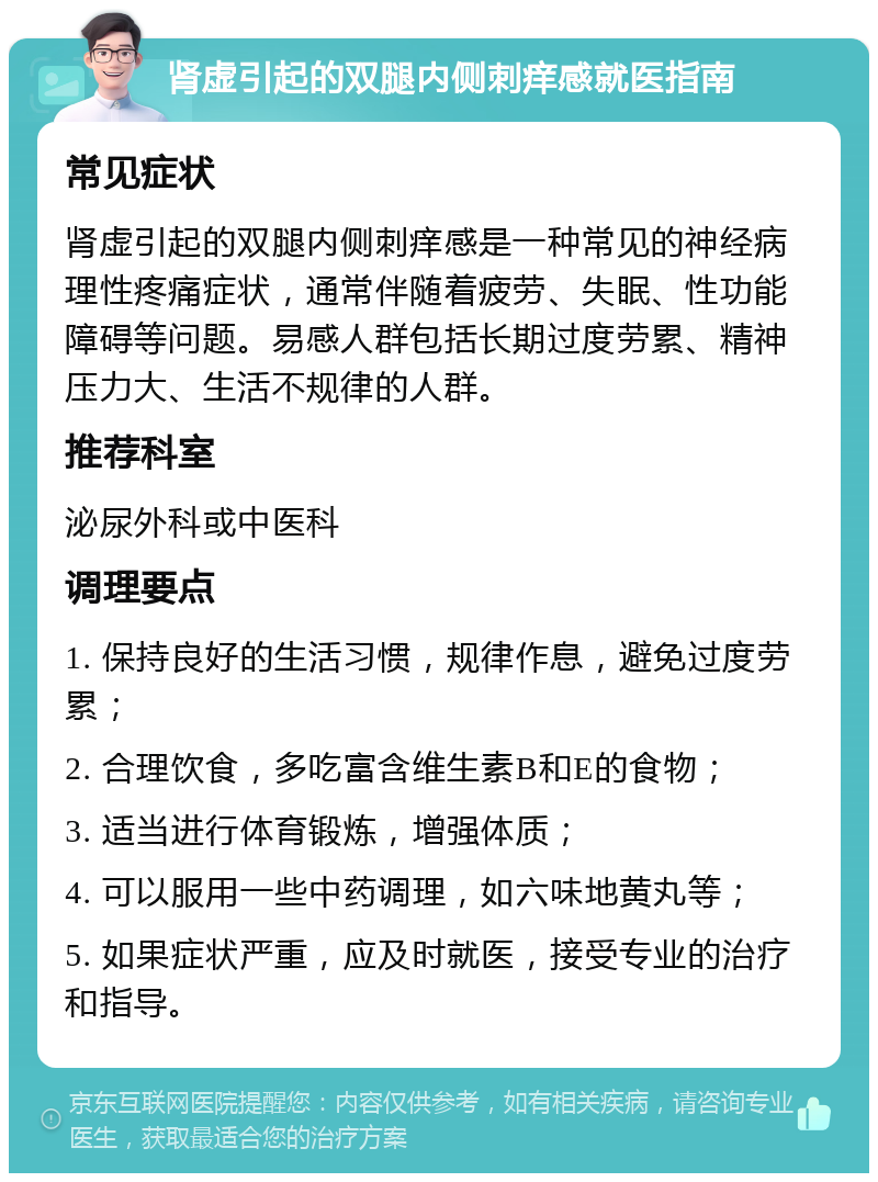 肾虚引起的双腿内侧刺痒感就医指南 常见症状 肾虚引起的双腿内侧刺痒感是一种常见的神经病理性疼痛症状，通常伴随着疲劳、失眠、性功能障碍等问题。易感人群包括长期过度劳累、精神压力大、生活不规律的人群。 推荐科室 泌尿外科或中医科 调理要点 1. 保持良好的生活习惯，规律作息，避免过度劳累； 2. 合理饮食，多吃富含维生素B和E的食物； 3. 适当进行体育锻炼，增强体质； 4. 可以服用一些中药调理，如六味地黄丸等； 5. 如果症状严重，应及时就医，接受专业的治疗和指导。