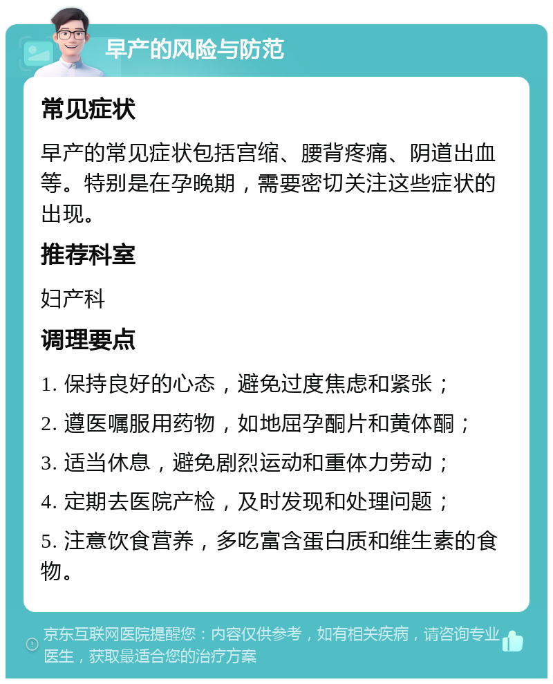 早产的风险与防范 常见症状 早产的常见症状包括宫缩、腰背疼痛、阴道出血等。特别是在孕晚期，需要密切关注这些症状的出现。 推荐科室 妇产科 调理要点 1. 保持良好的心态，避免过度焦虑和紧张； 2. 遵医嘱服用药物，如地屈孕酮片和黄体酮； 3. 适当休息，避免剧烈运动和重体力劳动； 4. 定期去医院产检，及时发现和处理问题； 5. 注意饮食营养，多吃富含蛋白质和维生素的食物。