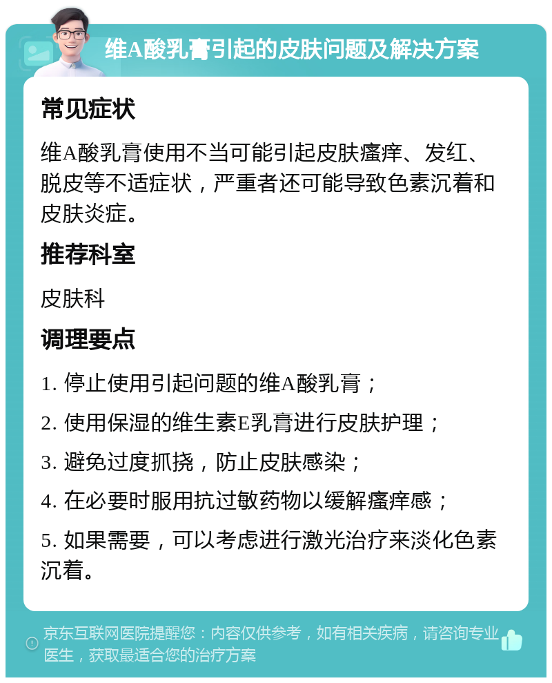 维A酸乳膏引起的皮肤问题及解决方案 常见症状 维A酸乳膏使用不当可能引起皮肤瘙痒、发红、脱皮等不适症状，严重者还可能导致色素沉着和皮肤炎症。 推荐科室 皮肤科 调理要点 1. 停止使用引起问题的维A酸乳膏； 2. 使用保湿的维生素E乳膏进行皮肤护理； 3. 避免过度抓挠，防止皮肤感染； 4. 在必要时服用抗过敏药物以缓解瘙痒感； 5. 如果需要，可以考虑进行激光治疗来淡化色素沉着。