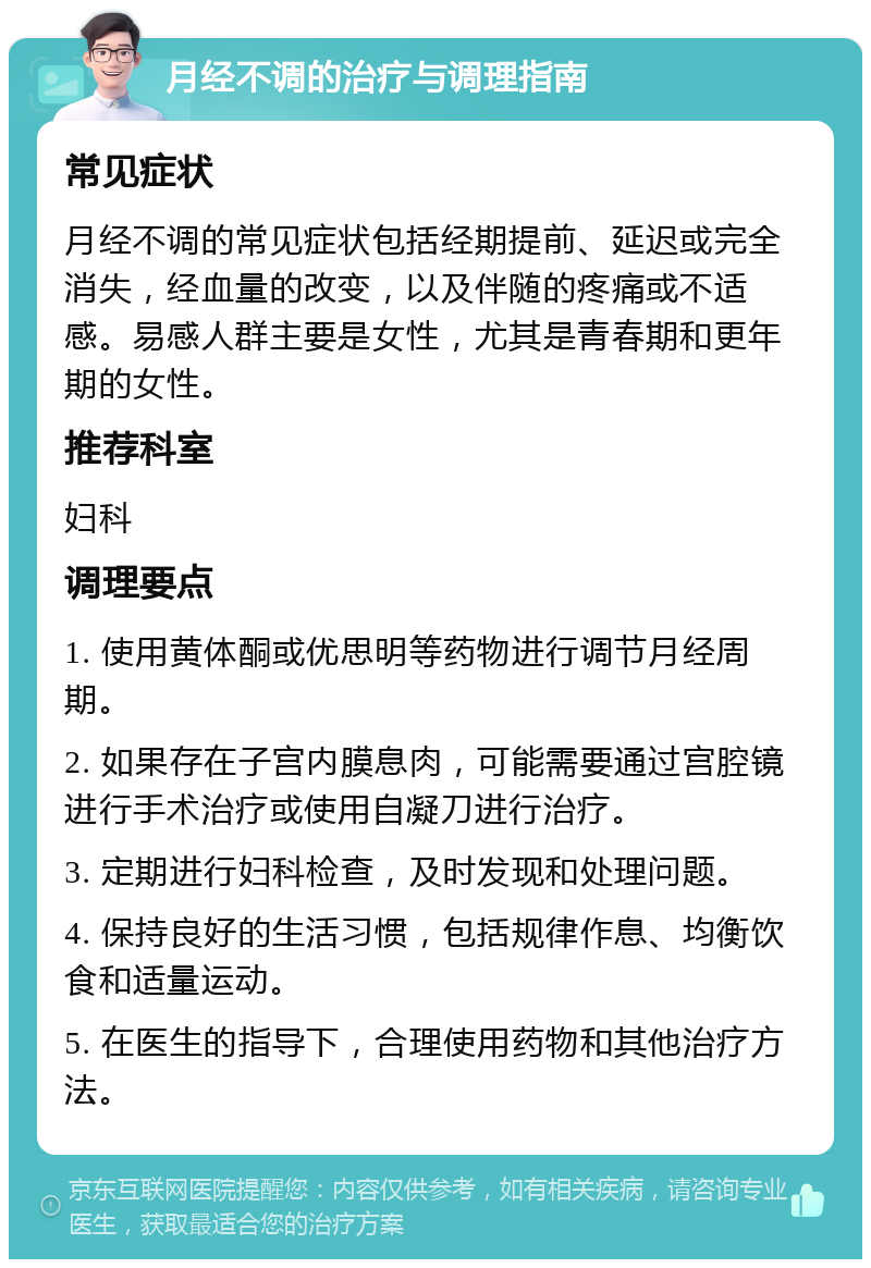 月经不调的治疗与调理指南 常见症状 月经不调的常见症状包括经期提前、延迟或完全消失，经血量的改变，以及伴随的疼痛或不适感。易感人群主要是女性，尤其是青春期和更年期的女性。 推荐科室 妇科 调理要点 1. 使用黄体酮或优思明等药物进行调节月经周期。 2. 如果存在子宫内膜息肉，可能需要通过宫腔镜进行手术治疗或使用自凝刀进行治疗。 3. 定期进行妇科检查，及时发现和处理问题。 4. 保持良好的生活习惯，包括规律作息、均衡饮食和适量运动。 5. 在医生的指导下，合理使用药物和其他治疗方法。