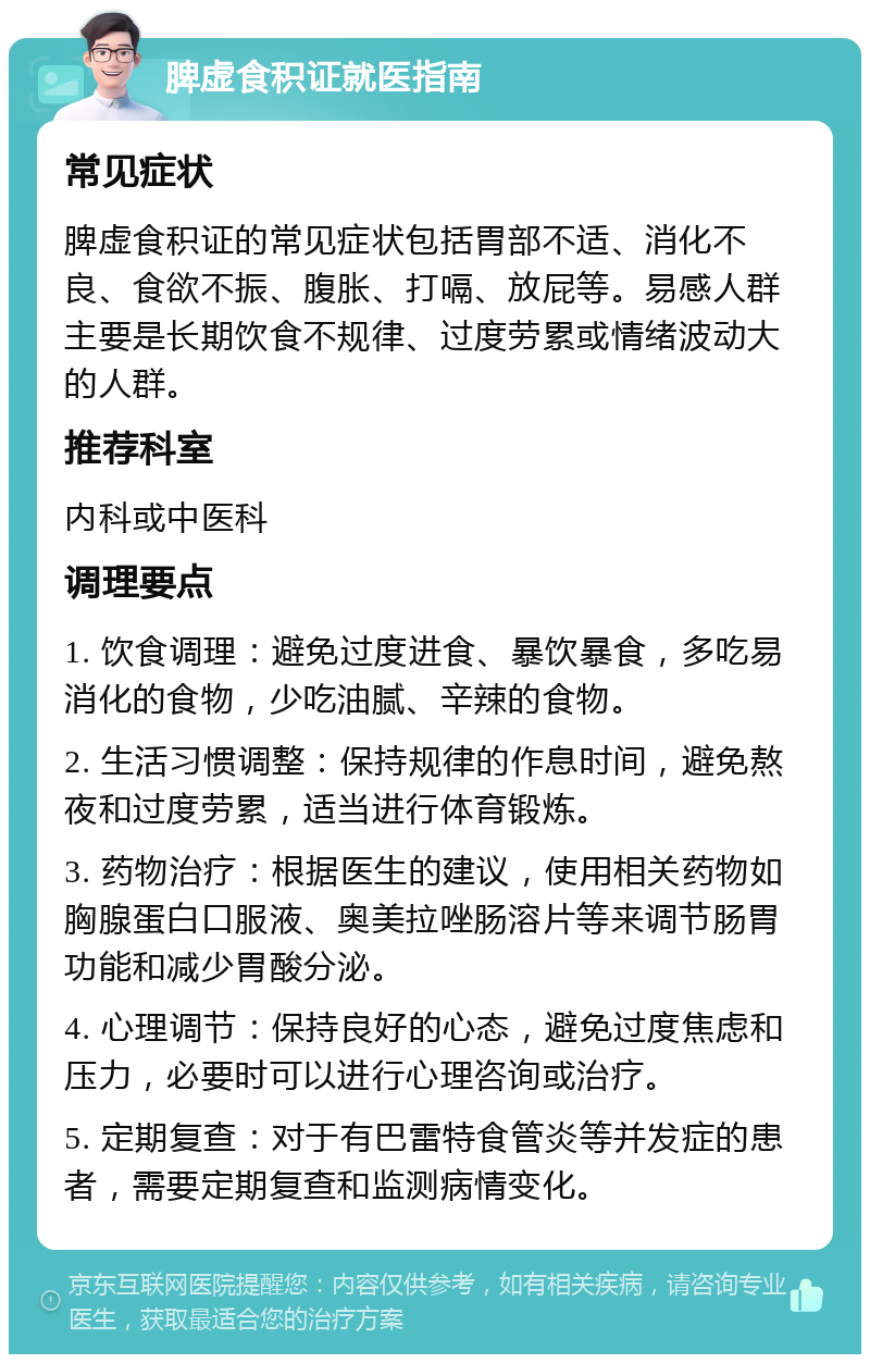 脾虚食积证就医指南 常见症状 脾虚食积证的常见症状包括胃部不适、消化不良、食欲不振、腹胀、打嗝、放屁等。易感人群主要是长期饮食不规律、过度劳累或情绪波动大的人群。 推荐科室 内科或中医科 调理要点 1. 饮食调理：避免过度进食、暴饮暴食，多吃易消化的食物，少吃油腻、辛辣的食物。 2. 生活习惯调整：保持规律的作息时间，避免熬夜和过度劳累，适当进行体育锻炼。 3. 药物治疗：根据医生的建议，使用相关药物如胸腺蛋白口服液、奥美拉唑肠溶片等来调节肠胃功能和减少胃酸分泌。 4. 心理调节：保持良好的心态，避免过度焦虑和压力，必要时可以进行心理咨询或治疗。 5. 定期复查：对于有巴雷特食管炎等并发症的患者，需要定期复查和监测病情变化。