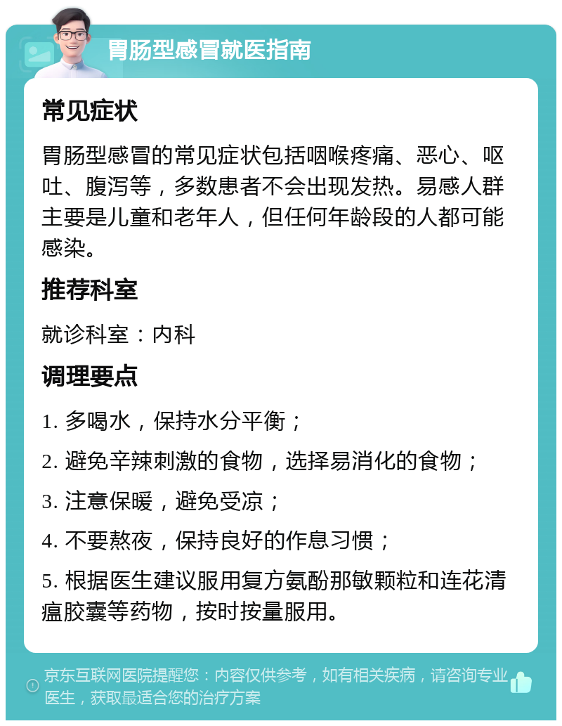 胃肠型感冒就医指南 常见症状 胃肠型感冒的常见症状包括咽喉疼痛、恶心、呕吐、腹泻等，多数患者不会出现发热。易感人群主要是儿童和老年人，但任何年龄段的人都可能感染。 推荐科室 就诊科室：内科 调理要点 1. 多喝水，保持水分平衡； 2. 避免辛辣刺激的食物，选择易消化的食物； 3. 注意保暖，避免受凉； 4. 不要熬夜，保持良好的作息习惯； 5. 根据医生建议服用复方氨酚那敏颗粒和连花清瘟胶囊等药物，按时按量服用。