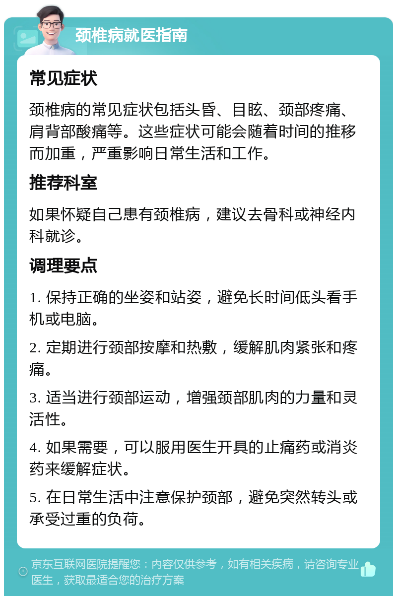 颈椎病就医指南 常见症状 颈椎病的常见症状包括头昏、目眩、颈部疼痛、肩背部酸痛等。这些症状可能会随着时间的推移而加重，严重影响日常生活和工作。 推荐科室 如果怀疑自己患有颈椎病，建议去骨科或神经内科就诊。 调理要点 1. 保持正确的坐姿和站姿，避免长时间低头看手机或电脑。 2. 定期进行颈部按摩和热敷，缓解肌肉紧张和疼痛。 3. 适当进行颈部运动，增强颈部肌肉的力量和灵活性。 4. 如果需要，可以服用医生开具的止痛药或消炎药来缓解症状。 5. 在日常生活中注意保护颈部，避免突然转头或承受过重的负荷。