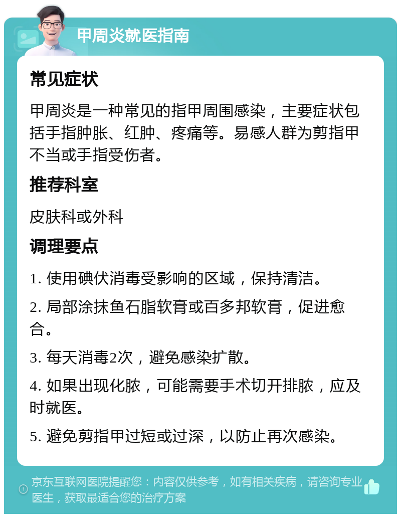 甲周炎就医指南 常见症状 甲周炎是一种常见的指甲周围感染，主要症状包括手指肿胀、红肿、疼痛等。易感人群为剪指甲不当或手指受伤者。 推荐科室 皮肤科或外科 调理要点 1. 使用碘伏消毒受影响的区域，保持清洁。 2. 局部涂抹鱼石脂软膏或百多邦软膏，促进愈合。 3. 每天消毒2次，避免感染扩散。 4. 如果出现化脓，可能需要手术切开排脓，应及时就医。 5. 避免剪指甲过短或过深，以防止再次感染。