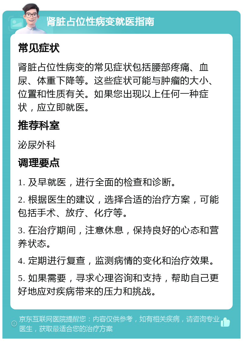 肾脏占位性病变就医指南 常见症状 肾脏占位性病变的常见症状包括腰部疼痛、血尿、体重下降等。这些症状可能与肿瘤的大小、位置和性质有关。如果您出现以上任何一种症状，应立即就医。 推荐科室 泌尿外科 调理要点 1. 及早就医，进行全面的检查和诊断。 2. 根据医生的建议，选择合适的治疗方案，可能包括手术、放疗、化疗等。 3. 在治疗期间，注意休息，保持良好的心态和营养状态。 4. 定期进行复查，监测病情的变化和治疗效果。 5. 如果需要，寻求心理咨询和支持，帮助自己更好地应对疾病带来的压力和挑战。