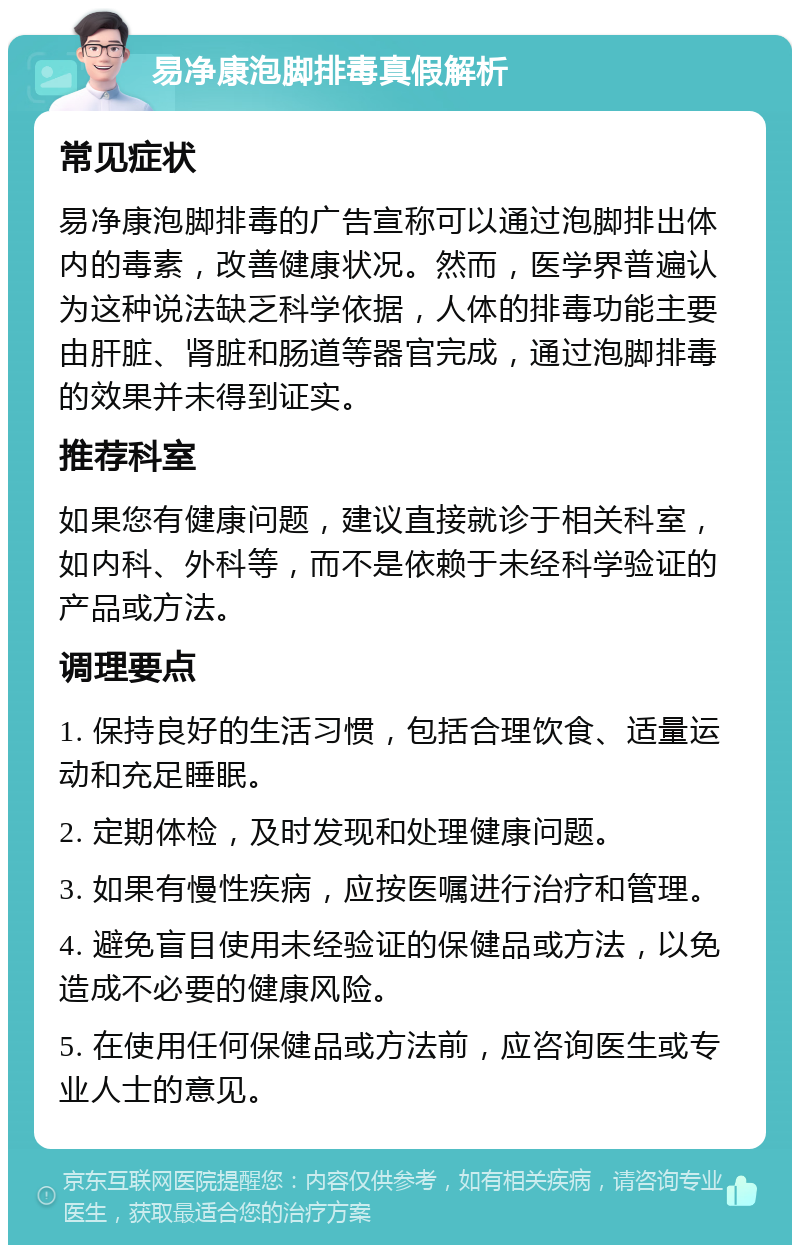 易净康泡脚排毒真假解析 常见症状 易净康泡脚排毒的广告宣称可以通过泡脚排出体内的毒素，改善健康状况。然而，医学界普遍认为这种说法缺乏科学依据，人体的排毒功能主要由肝脏、肾脏和肠道等器官完成，通过泡脚排毒的效果并未得到证实。 推荐科室 如果您有健康问题，建议直接就诊于相关科室，如内科、外科等，而不是依赖于未经科学验证的产品或方法。 调理要点 1. 保持良好的生活习惯，包括合理饮食、适量运动和充足睡眠。 2. 定期体检，及时发现和处理健康问题。 3. 如果有慢性疾病，应按医嘱进行治疗和管理。 4. 避免盲目使用未经验证的保健品或方法，以免造成不必要的健康风险。 5. 在使用任何保健品或方法前，应咨询医生或专业人士的意见。