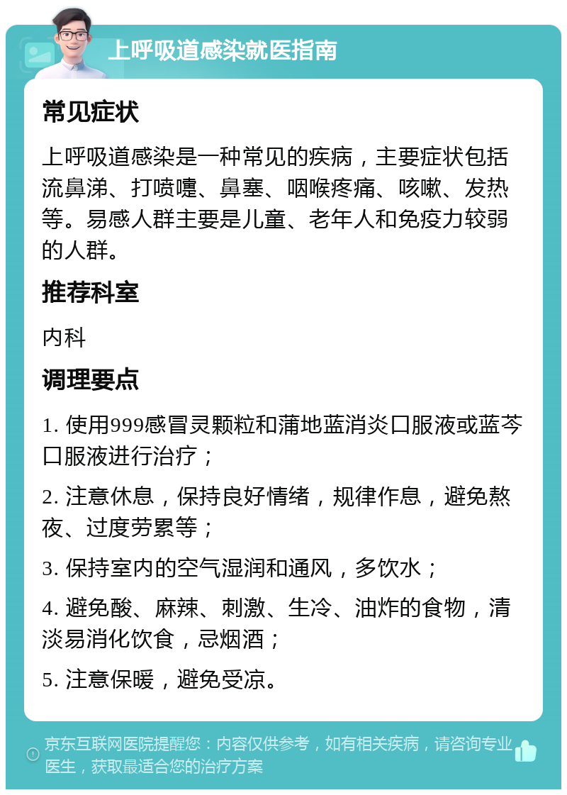 上呼吸道感染就医指南 常见症状 上呼吸道感染是一种常见的疾病，主要症状包括流鼻涕、打喷嚏、鼻塞、咽喉疼痛、咳嗽、发热等。易感人群主要是儿童、老年人和免疫力较弱的人群。 推荐科室 内科 调理要点 1. 使用999感冒灵颗粒和蒲地蓝消炎口服液或蓝芩口服液进行治疗； 2. 注意休息，保持良好情绪，规律作息，避免熬夜、过度劳累等； 3. 保持室内的空气湿润和通风，多饮水； 4. 避免酸、麻辣、刺激、生冷、油炸的食物，清淡易消化饮食，忌烟酒； 5. 注意保暖，避免受凉。