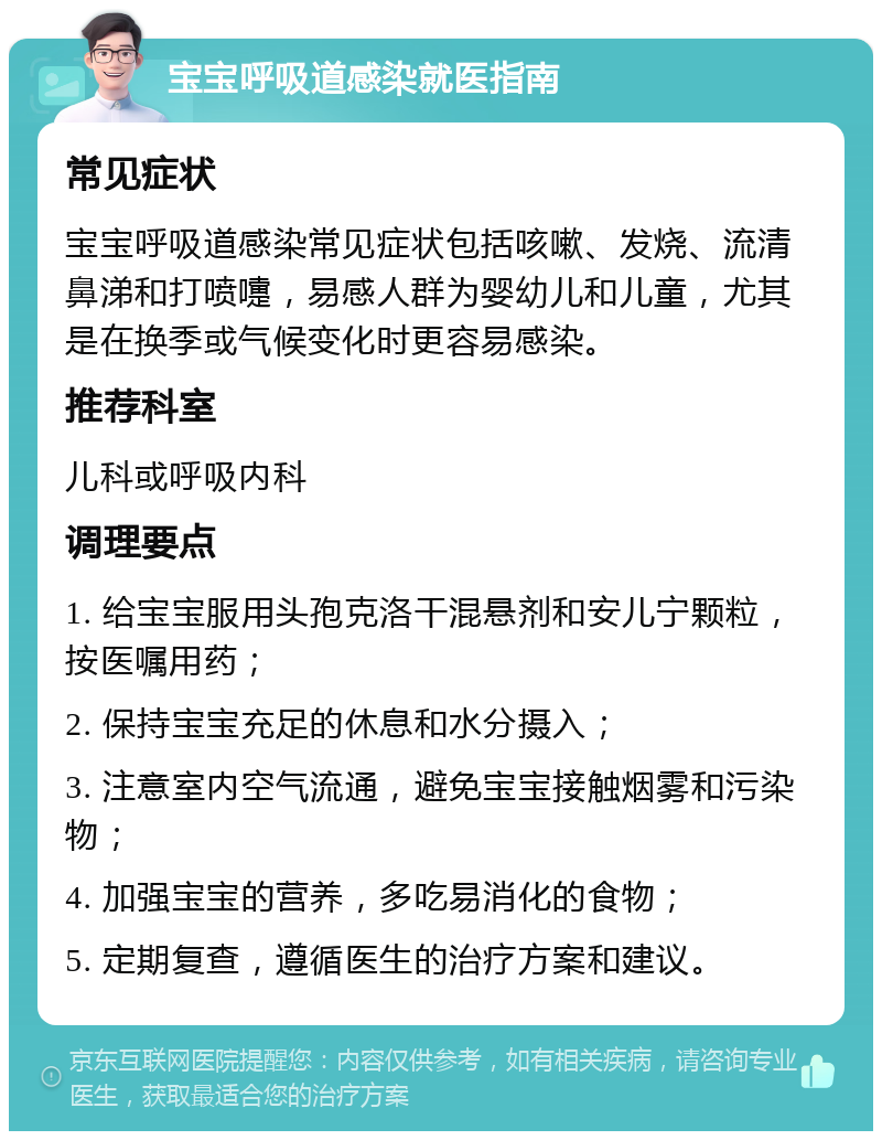 宝宝呼吸道感染就医指南 常见症状 宝宝呼吸道感染常见症状包括咳嗽、发烧、流清鼻涕和打喷嚏，易感人群为婴幼儿和儿童，尤其是在换季或气候变化时更容易感染。 推荐科室 儿科或呼吸内科 调理要点 1. 给宝宝服用头孢克洛干混悬剂和安儿宁颗粒，按医嘱用药； 2. 保持宝宝充足的休息和水分摄入； 3. 注意室内空气流通，避免宝宝接触烟雾和污染物； 4. 加强宝宝的营养，多吃易消化的食物； 5. 定期复查，遵循医生的治疗方案和建议。