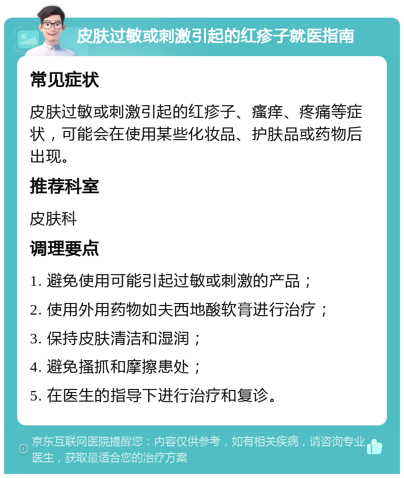 皮肤过敏或刺激引起的红疹子就医指南 常见症状 皮肤过敏或刺激引起的红疹子、瘙痒、疼痛等症状，可能会在使用某些化妆品、护肤品或药物后出现。 推荐科室 皮肤科 调理要点 1. 避免使用可能引起过敏或刺激的产品； 2. 使用外用药物如夫西地酸软膏进行治疗； 3. 保持皮肤清洁和湿润； 4. 避免搔抓和摩擦患处； 5. 在医生的指导下进行治疗和复诊。