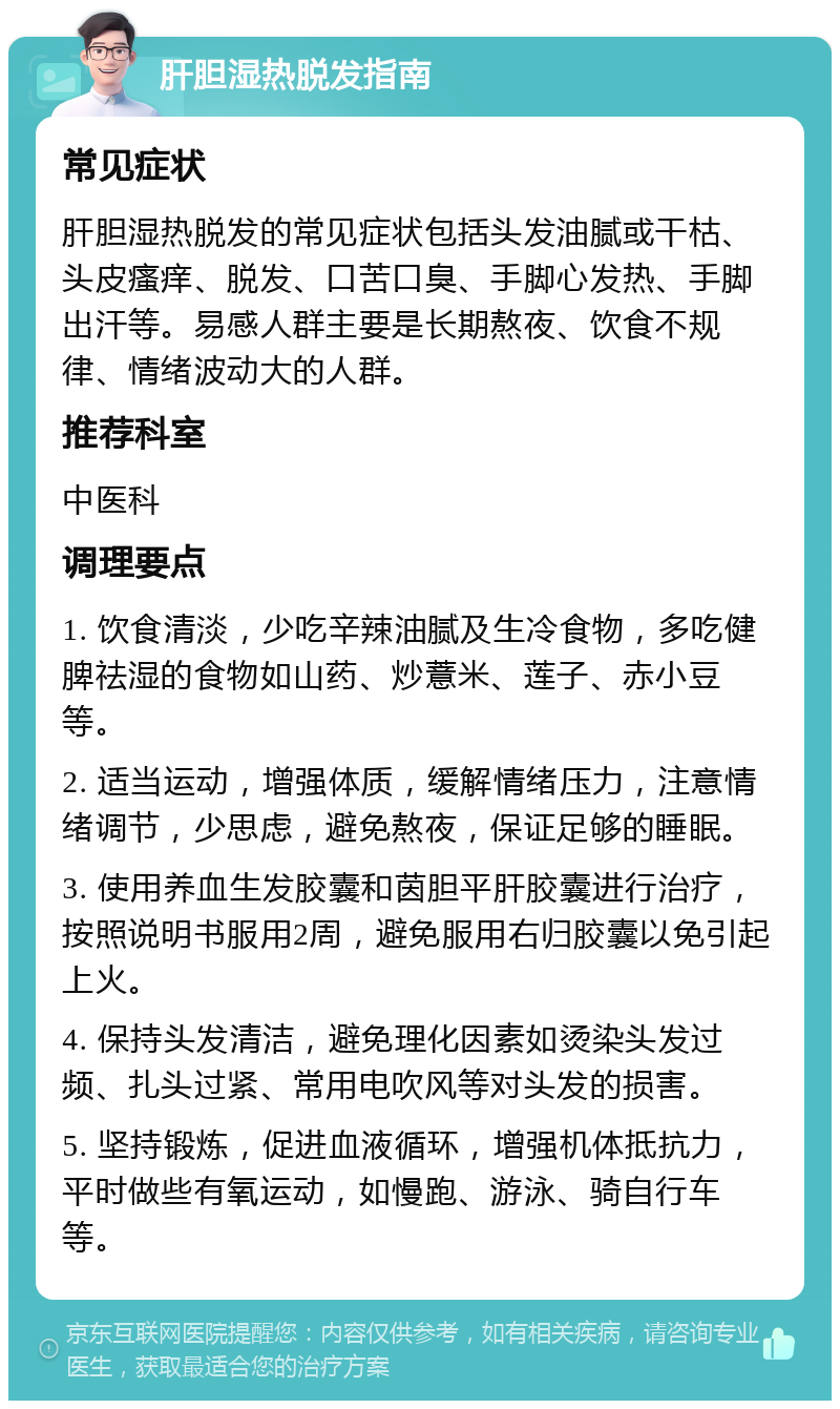 肝胆湿热脱发指南 常见症状 肝胆湿热脱发的常见症状包括头发油腻或干枯、头皮瘙痒、脱发、口苦口臭、手脚心发热、手脚出汗等。易感人群主要是长期熬夜、饮食不规律、情绪波动大的人群。 推荐科室 中医科 调理要点 1. 饮食清淡，少吃辛辣油腻及生冷食物，多吃健脾祛湿的食物如山药、炒薏米、莲子、赤小豆等。 2. 适当运动，增强体质，缓解情绪压力，注意情绪调节，少思虑，避免熬夜，保证足够的睡眠。 3. 使用养血生发胶囊和茵胆平肝胶囊进行治疗，按照说明书服用2周，避免服用右归胶囊以免引起上火。 4. 保持头发清洁，避免理化因素如烫染头发过频、扎头过紧、常用电吹风等对头发的损害。 5. 坚持锻炼，促进血液循环，增强机体抵抗力，平时做些有氧运动，如慢跑、游泳、骑自行车等。