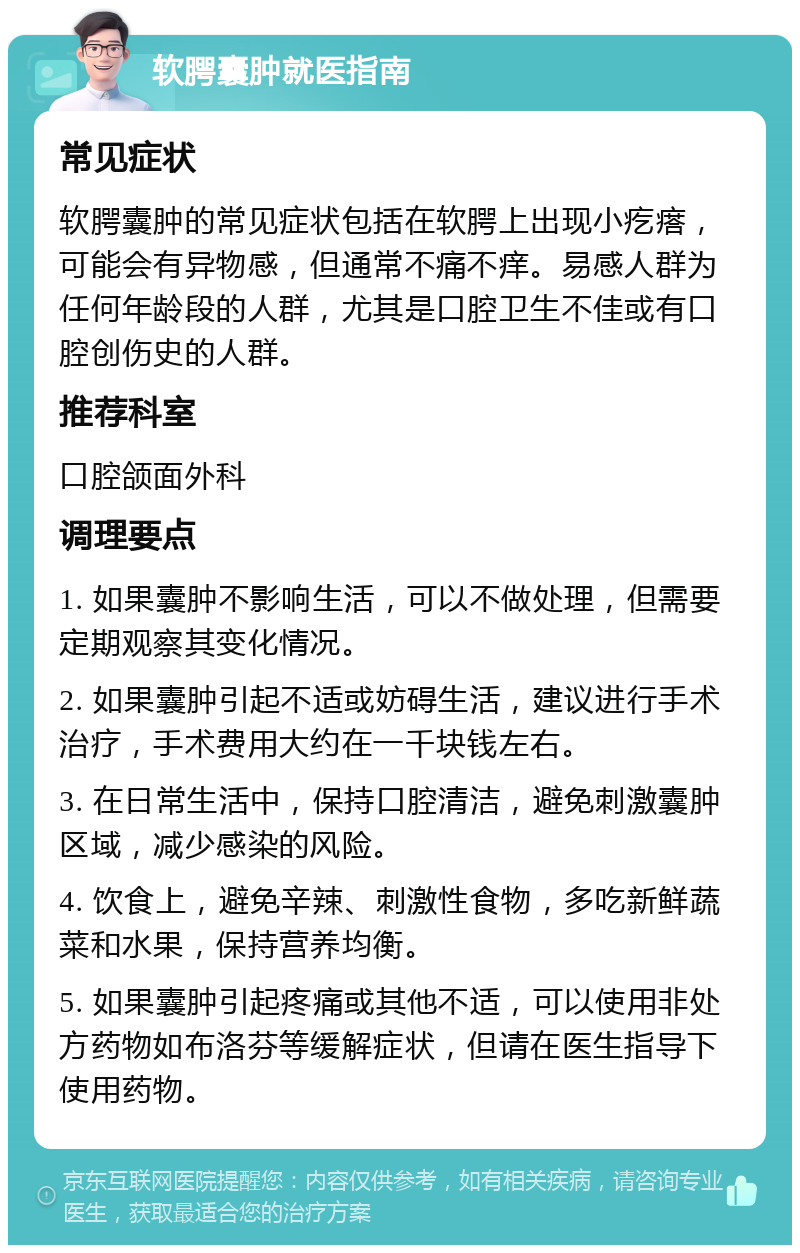 软腭囊肿就医指南 常见症状 软腭囊肿的常见症状包括在软腭上出现小疙瘩，可能会有异物感，但通常不痛不痒。易感人群为任何年龄段的人群，尤其是口腔卫生不佳或有口腔创伤史的人群。 推荐科室 口腔颌面外科 调理要点 1. 如果囊肿不影响生活，可以不做处理，但需要定期观察其变化情况。 2. 如果囊肿引起不适或妨碍生活，建议进行手术治疗，手术费用大约在一千块钱左右。 3. 在日常生活中，保持口腔清洁，避免刺激囊肿区域，减少感染的风险。 4. 饮食上，避免辛辣、刺激性食物，多吃新鲜蔬菜和水果，保持营养均衡。 5. 如果囊肿引起疼痛或其他不适，可以使用非处方药物如布洛芬等缓解症状，但请在医生指导下使用药物。