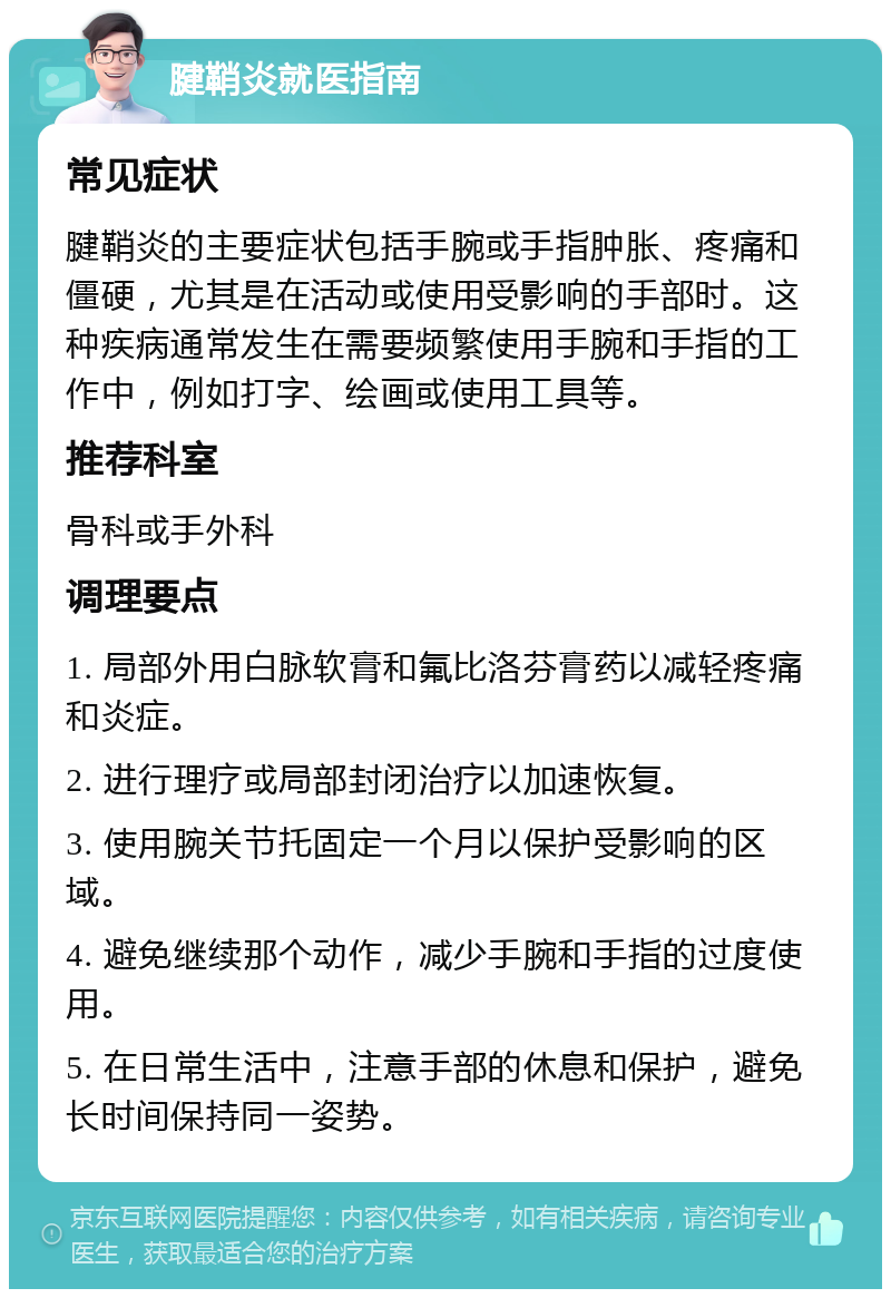 腱鞘炎就医指南 常见症状 腱鞘炎的主要症状包括手腕或手指肿胀、疼痛和僵硬，尤其是在活动或使用受影响的手部时。这种疾病通常发生在需要频繁使用手腕和手指的工作中，例如打字、绘画或使用工具等。 推荐科室 骨科或手外科 调理要点 1. 局部外用白脉软膏和氟比洛芬膏药以减轻疼痛和炎症。 2. 进行理疗或局部封闭治疗以加速恢复。 3. 使用腕关节托固定一个月以保护受影响的区域。 4. 避免继续那个动作，减少手腕和手指的过度使用。 5. 在日常生活中，注意手部的休息和保护，避免长时间保持同一姿势。