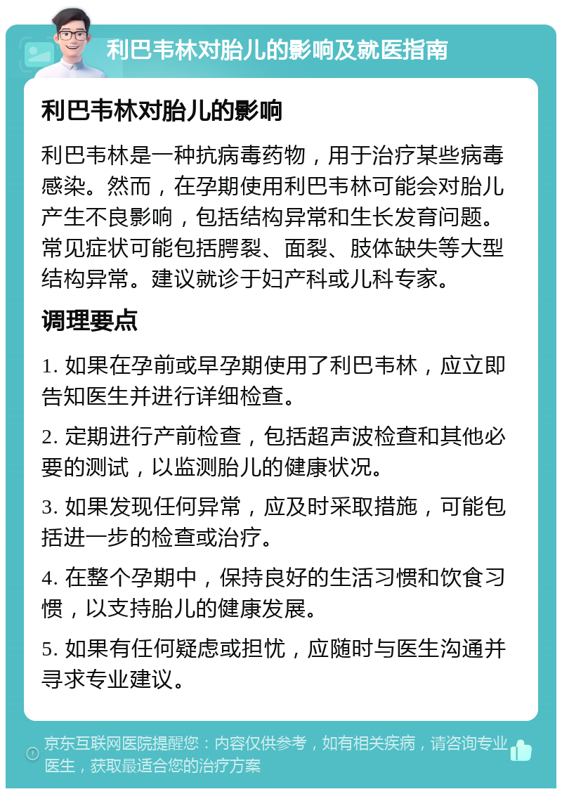 利巴韦林对胎儿的影响及就医指南 利巴韦林对胎儿的影响 利巴韦林是一种抗病毒药物，用于治疗某些病毒感染。然而，在孕期使用利巴韦林可能会对胎儿产生不良影响，包括结构异常和生长发育问题。常见症状可能包括腭裂、面裂、肢体缺失等大型结构异常。建议就诊于妇产科或儿科专家。 调理要点 1. 如果在孕前或早孕期使用了利巴韦林，应立即告知医生并进行详细检查。 2. 定期进行产前检查，包括超声波检查和其他必要的测试，以监测胎儿的健康状况。 3. 如果发现任何异常，应及时采取措施，可能包括进一步的检查或治疗。 4. 在整个孕期中，保持良好的生活习惯和饮食习惯，以支持胎儿的健康发展。 5. 如果有任何疑虑或担忧，应随时与医生沟通并寻求专业建议。