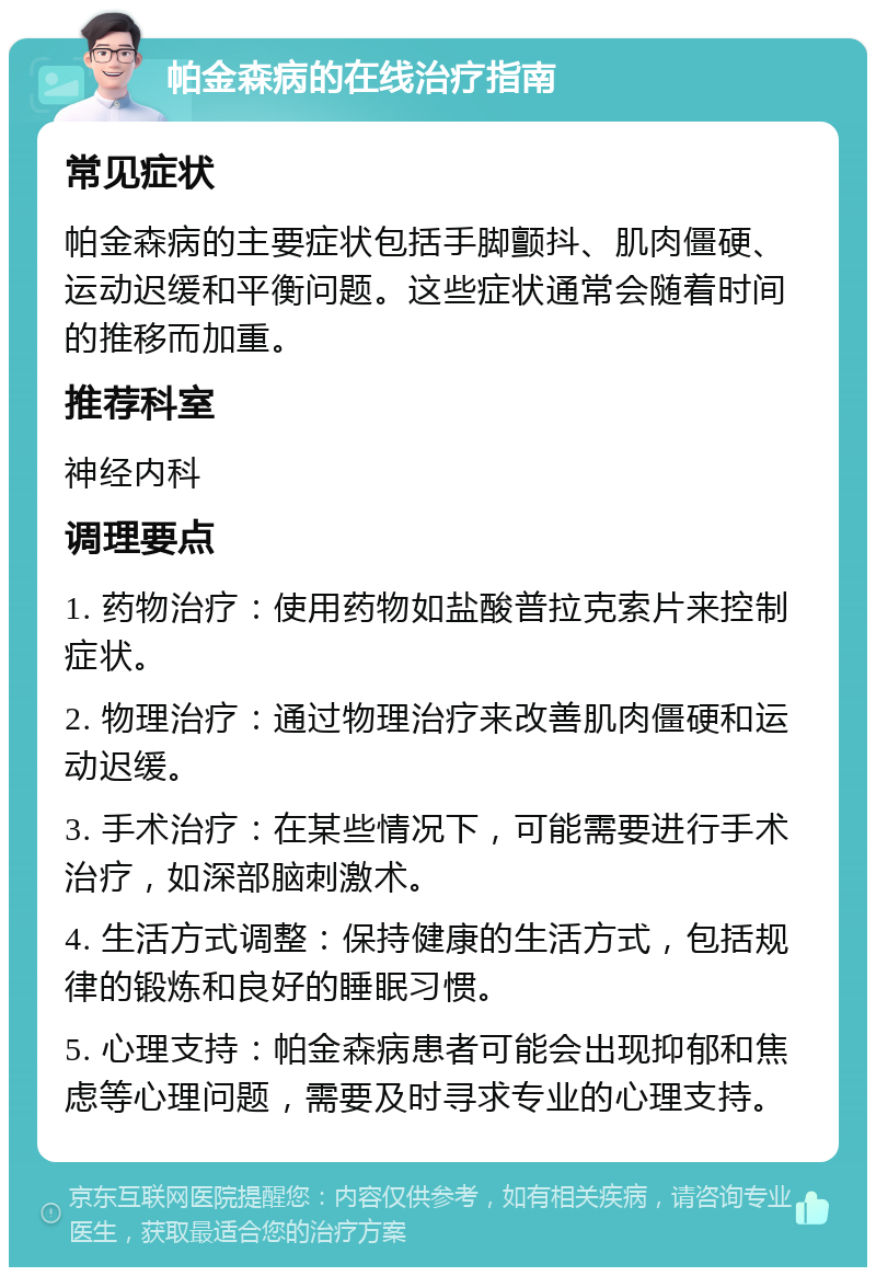 帕金森病的在线治疗指南 常见症状 帕金森病的主要症状包括手脚颤抖、肌肉僵硬、运动迟缓和平衡问题。这些症状通常会随着时间的推移而加重。 推荐科室 神经内科 调理要点 1. 药物治疗：使用药物如盐酸普拉克索片来控制症状。 2. 物理治疗：通过物理治疗来改善肌肉僵硬和运动迟缓。 3. 手术治疗：在某些情况下，可能需要进行手术治疗，如深部脑刺激术。 4. 生活方式调整：保持健康的生活方式，包括规律的锻炼和良好的睡眠习惯。 5. 心理支持：帕金森病患者可能会出现抑郁和焦虑等心理问题，需要及时寻求专业的心理支持。