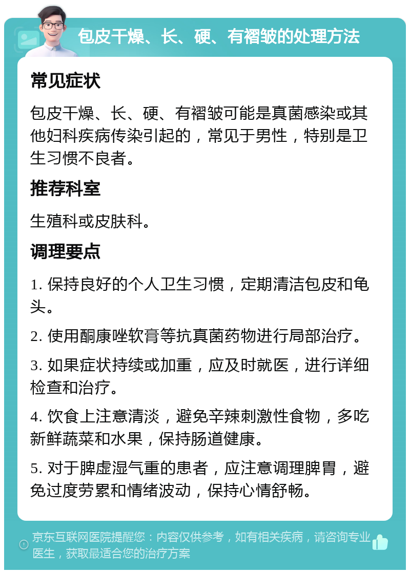 包皮干燥、长、硬、有褶皱的处理方法 常见症状 包皮干燥、长、硬、有褶皱可能是真菌感染或其他妇科疾病传染引起的，常见于男性，特别是卫生习惯不良者。 推荐科室 生殖科或皮肤科。 调理要点 1. 保持良好的个人卫生习惯，定期清洁包皮和龟头。 2. 使用酮康唑软膏等抗真菌药物进行局部治疗。 3. 如果症状持续或加重，应及时就医，进行详细检查和治疗。 4. 饮食上注意清淡，避免辛辣刺激性食物，多吃新鲜蔬菜和水果，保持肠道健康。 5. 对于脾虚湿气重的患者，应注意调理脾胃，避免过度劳累和情绪波动，保持心情舒畅。