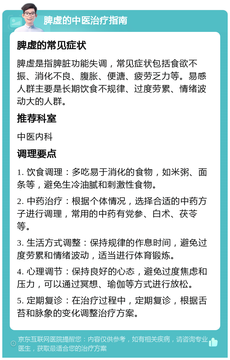 脾虚的中医治疗指南 脾虚的常见症状 脾虚是指脾脏功能失调，常见症状包括食欲不振、消化不良、腹胀、便溏、疲劳乏力等。易感人群主要是长期饮食不规律、过度劳累、情绪波动大的人群。 推荐科室 中医内科 调理要点 1. 饮食调理：多吃易于消化的食物，如米粥、面条等，避免生冷油腻和刺激性食物。 2. 中药治疗：根据个体情况，选择合适的中药方子进行调理，常用的中药有党参、白术、茯苓等。 3. 生活方式调整：保持规律的作息时间，避免过度劳累和情绪波动，适当进行体育锻炼。 4. 心理调节：保持良好的心态，避免过度焦虑和压力，可以通过冥想、瑜伽等方式进行放松。 5. 定期复诊：在治疗过程中，定期复诊，根据舌苔和脉象的变化调整治疗方案。