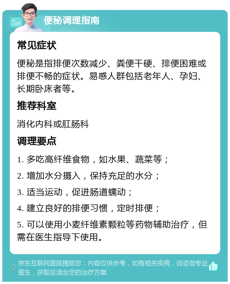 便秘调理指南 常见症状 便秘是指排便次数减少、粪便干硬、排便困难或排便不畅的症状。易感人群包括老年人、孕妇、长期卧床者等。 推荐科室 消化内科或肛肠科 调理要点 1. 多吃高纤维食物，如水果、蔬菜等； 2. 增加水分摄入，保持充足的水分； 3. 适当运动，促进肠道蠕动； 4. 建立良好的排便习惯，定时排便； 5. 可以使用小麦纤维素颗粒等药物辅助治疗，但需在医生指导下使用。