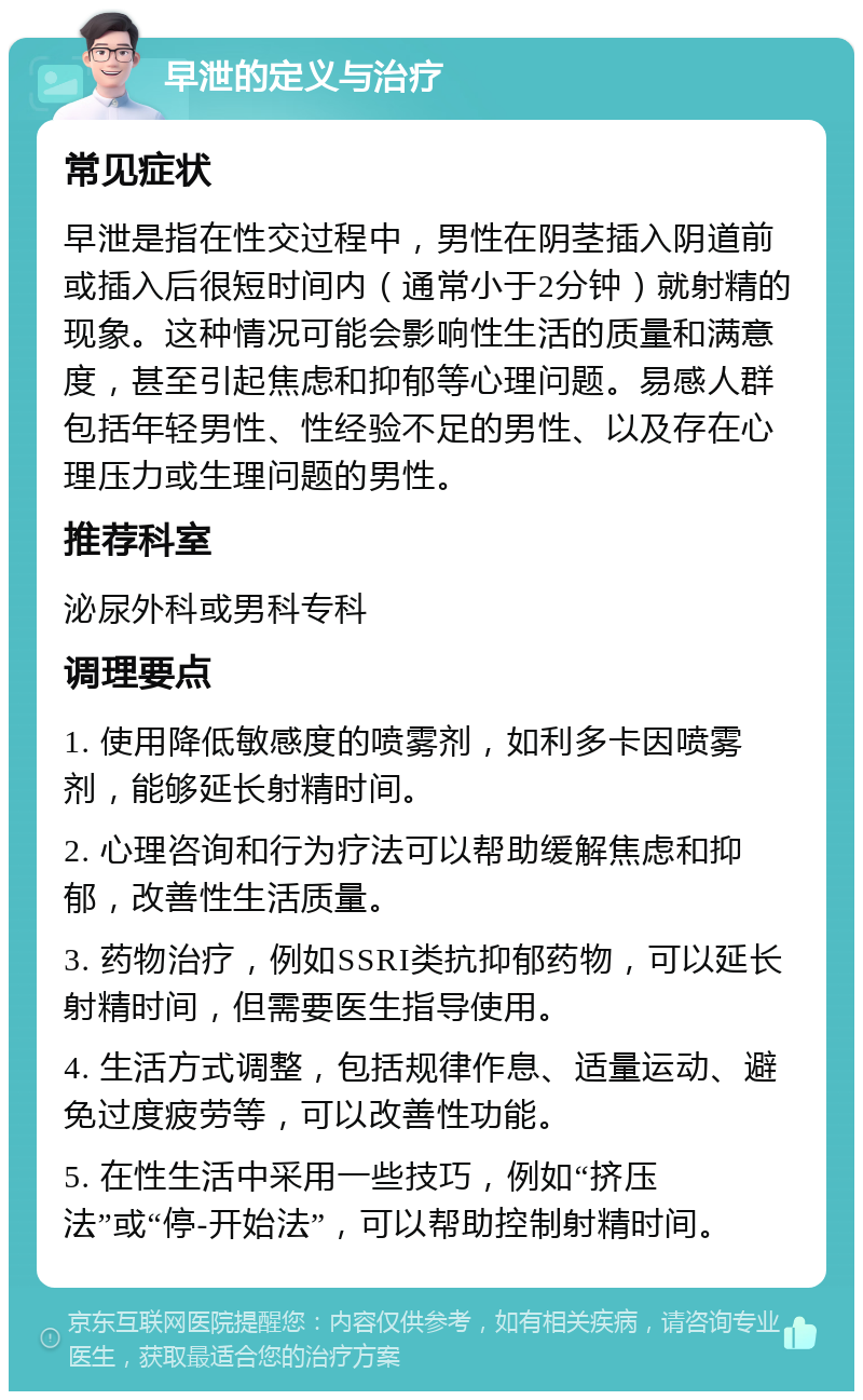 早泄的定义与治疗 常见症状 早泄是指在性交过程中，男性在阴茎插入阴道前或插入后很短时间内（通常小于2分钟）就射精的现象。这种情况可能会影响性生活的质量和满意度，甚至引起焦虑和抑郁等心理问题。易感人群包括年轻男性、性经验不足的男性、以及存在心理压力或生理问题的男性。 推荐科室 泌尿外科或男科专科 调理要点 1. 使用降低敏感度的喷雾剂，如利多卡因喷雾剂，能够延长射精时间。 2. 心理咨询和行为疗法可以帮助缓解焦虑和抑郁，改善性生活质量。 3. 药物治疗，例如SSRI类抗抑郁药物，可以延长射精时间，但需要医生指导使用。 4. 生活方式调整，包括规律作息、适量运动、避免过度疲劳等，可以改善性功能。 5. 在性生活中采用一些技巧，例如“挤压法”或“停-开始法”，可以帮助控制射精时间。