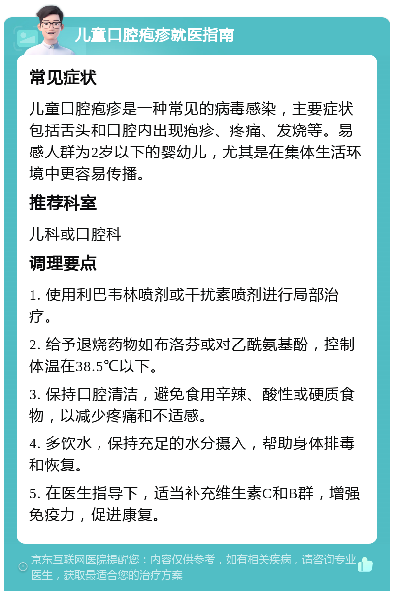 儿童口腔疱疹就医指南 常见症状 儿童口腔疱疹是一种常见的病毒感染，主要症状包括舌头和口腔内出现疱疹、疼痛、发烧等。易感人群为2岁以下的婴幼儿，尤其是在集体生活环境中更容易传播。 推荐科室 儿科或口腔科 调理要点 1. 使用利巴韦林喷剂或干扰素喷剂进行局部治疗。 2. 给予退烧药物如布洛芬或对乙酰氨基酚，控制体温在38.5℃以下。 3. 保持口腔清洁，避免食用辛辣、酸性或硬质食物，以减少疼痛和不适感。 4. 多饮水，保持充足的水分摄入，帮助身体排毒和恢复。 5. 在医生指导下，适当补充维生素C和B群，增强免疫力，促进康复。