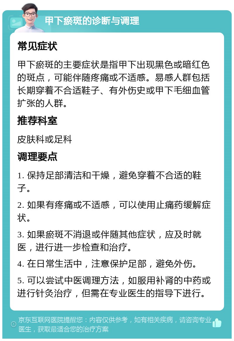 甲下瘀斑的诊断与调理 常见症状 甲下瘀斑的主要症状是指甲下出现黑色或暗红色的斑点，可能伴随疼痛或不适感。易感人群包括长期穿着不合适鞋子、有外伤史或甲下毛细血管扩张的人群。 推荐科室 皮肤科或足科 调理要点 1. 保持足部清洁和干燥，避免穿着不合适的鞋子。 2. 如果有疼痛或不适感，可以使用止痛药缓解症状。 3. 如果瘀斑不消退或伴随其他症状，应及时就医，进行进一步检查和治疗。 4. 在日常生活中，注意保护足部，避免外伤。 5. 可以尝试中医调理方法，如服用补肾的中药或进行针灸治疗，但需在专业医生的指导下进行。