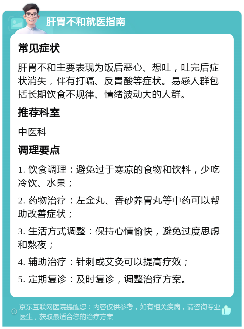 肝胃不和就医指南 常见症状 肝胃不和主要表现为饭后恶心、想吐，吐完后症状消失，伴有打嗝、反胃酸等症状。易感人群包括长期饮食不规律、情绪波动大的人群。 推荐科室 中医科 调理要点 1. 饮食调理：避免过于寒凉的食物和饮料，少吃冷饮、水果； 2. 药物治疗：左金丸、香砂养胃丸等中药可以帮助改善症状； 3. 生活方式调整：保持心情愉快，避免过度思虑和熬夜； 4. 辅助治疗：针刺或艾灸可以提高疗效； 5. 定期复诊：及时复诊，调整治疗方案。