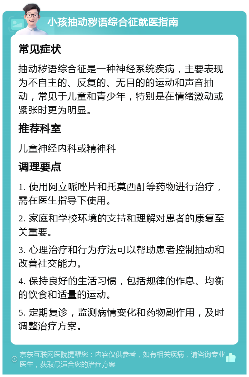 小孩抽动秽语综合征就医指南 常见症状 抽动秽语综合征是一种神经系统疾病，主要表现为不自主的、反复的、无目的的运动和声音抽动，常见于儿童和青少年，特别是在情绪激动或紧张时更为明显。 推荐科室 儿童神经内科或精神科 调理要点 1. 使用阿立哌唑片和托莫西酊等药物进行治疗，需在医生指导下使用。 2. 家庭和学校环境的支持和理解对患者的康复至关重要。 3. 心理治疗和行为疗法可以帮助患者控制抽动和改善社交能力。 4. 保持良好的生活习惯，包括规律的作息、均衡的饮食和适量的运动。 5. 定期复诊，监测病情变化和药物副作用，及时调整治疗方案。