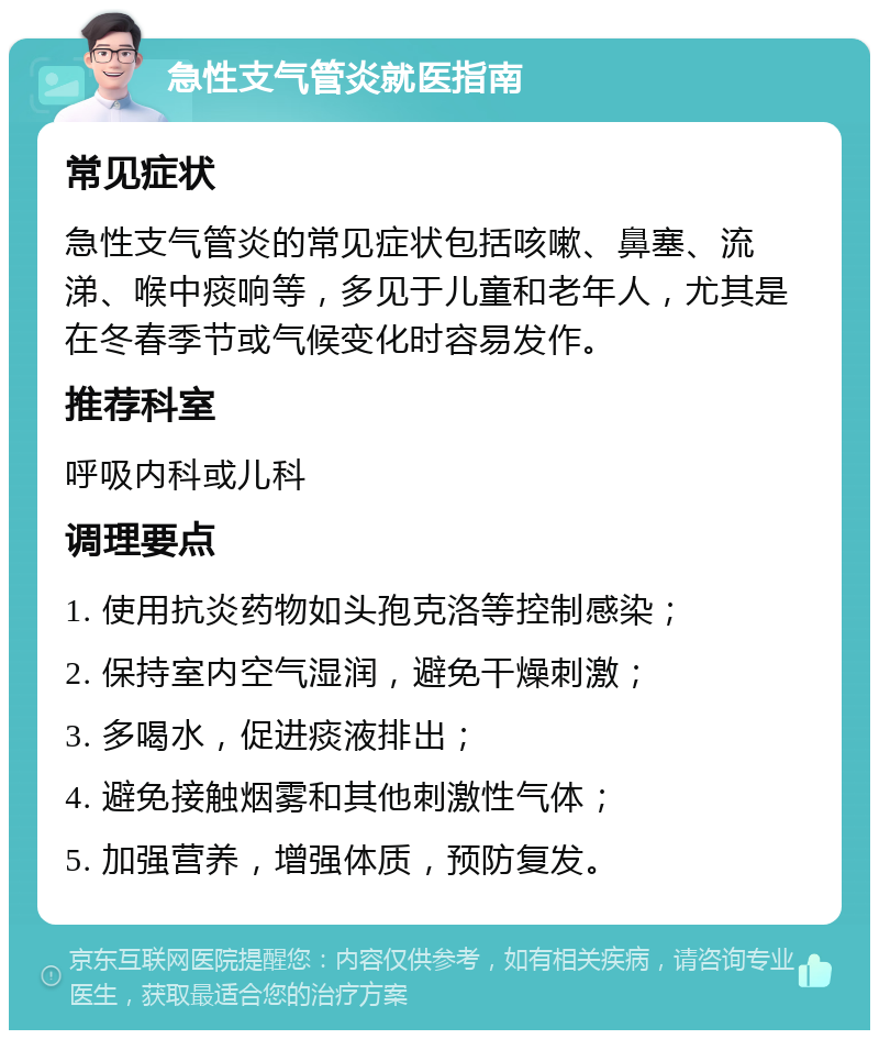 急性支气管炎就医指南 常见症状 急性支气管炎的常见症状包括咳嗽、鼻塞、流涕、喉中痰响等，多见于儿童和老年人，尤其是在冬春季节或气候变化时容易发作。 推荐科室 呼吸内科或儿科 调理要点 1. 使用抗炎药物如头孢克洛等控制感染； 2. 保持室内空气湿润，避免干燥刺激； 3. 多喝水，促进痰液排出； 4. 避免接触烟雾和其他刺激性气体； 5. 加强营养，增强体质，预防复发。