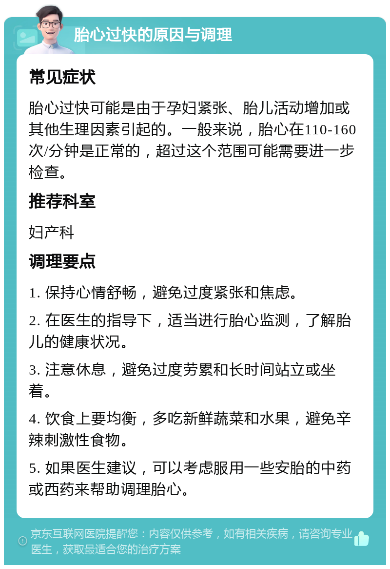 胎心过快的原因与调理 常见症状 胎心过快可能是由于孕妇紧张、胎儿活动增加或其他生理因素引起的。一般来说，胎心在110-160次/分钟是正常的，超过这个范围可能需要进一步检查。 推荐科室 妇产科 调理要点 1. 保持心情舒畅，避免过度紧张和焦虑。 2. 在医生的指导下，适当进行胎心监测，了解胎儿的健康状况。 3. 注意休息，避免过度劳累和长时间站立或坐着。 4. 饮食上要均衡，多吃新鲜蔬菜和水果，避免辛辣刺激性食物。 5. 如果医生建议，可以考虑服用一些安胎的中药或西药来帮助调理胎心。