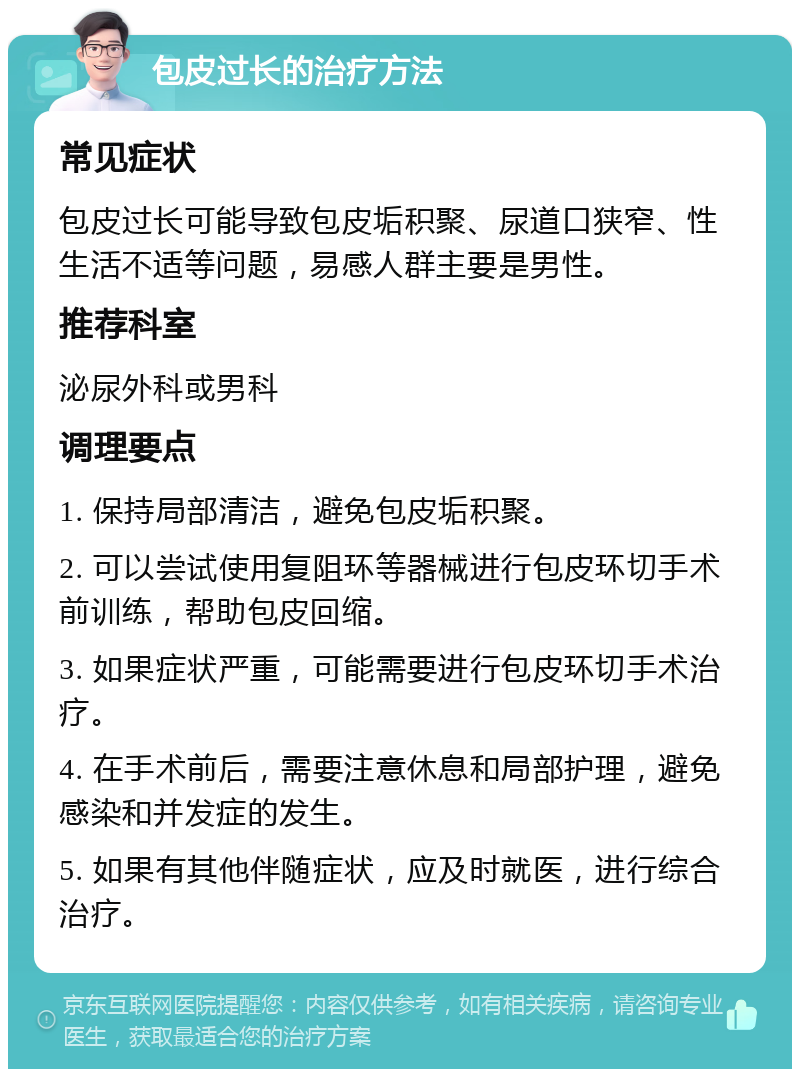 包皮过长的治疗方法 常见症状 包皮过长可能导致包皮垢积聚、尿道口狭窄、性生活不适等问题，易感人群主要是男性。 推荐科室 泌尿外科或男科 调理要点 1. 保持局部清洁，避免包皮垢积聚。 2. 可以尝试使用复阻环等器械进行包皮环切手术前训练，帮助包皮回缩。 3. 如果症状严重，可能需要进行包皮环切手术治疗。 4. 在手术前后，需要注意休息和局部护理，避免感染和并发症的发生。 5. 如果有其他伴随症状，应及时就医，进行综合治疗。