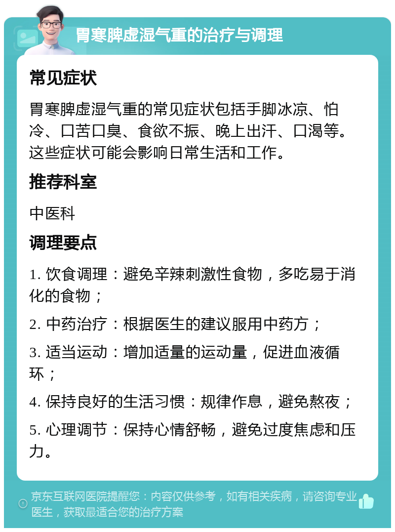 胃寒脾虚湿气重的治疗与调理 常见症状 胃寒脾虚湿气重的常见症状包括手脚冰凉、怕冷、口苦口臭、食欲不振、晚上出汗、口渴等。这些症状可能会影响日常生活和工作。 推荐科室 中医科 调理要点 1. 饮食调理：避免辛辣刺激性食物，多吃易于消化的食物； 2. 中药治疗：根据医生的建议服用中药方； 3. 适当运动：增加适量的运动量，促进血液循环； 4. 保持良好的生活习惯：规律作息，避免熬夜； 5. 心理调节：保持心情舒畅，避免过度焦虑和压力。