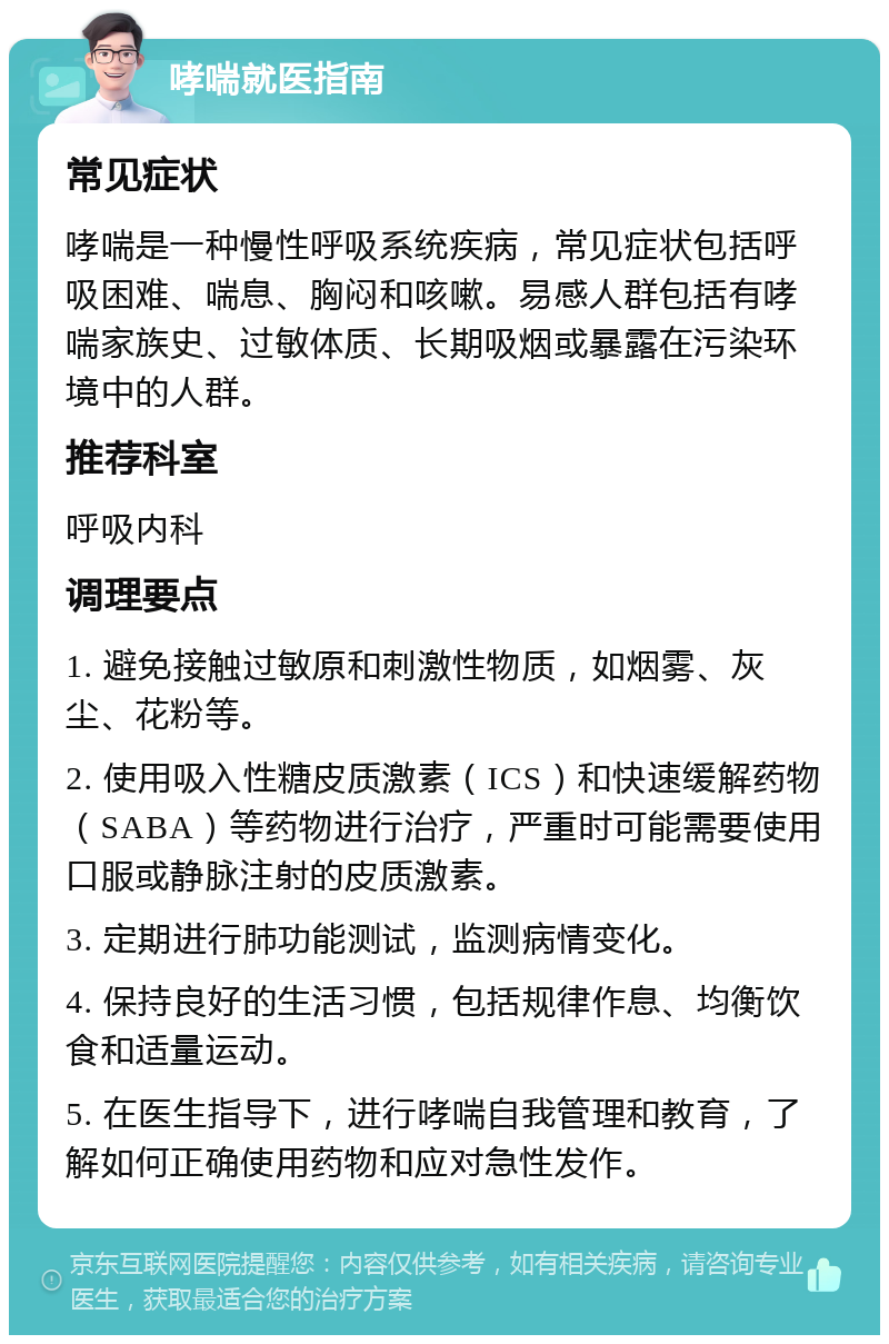 哮喘就医指南 常见症状 哮喘是一种慢性呼吸系统疾病，常见症状包括呼吸困难、喘息、胸闷和咳嗽。易感人群包括有哮喘家族史、过敏体质、长期吸烟或暴露在污染环境中的人群。 推荐科室 呼吸内科 调理要点 1. 避免接触过敏原和刺激性物质，如烟雾、灰尘、花粉等。 2. 使用吸入性糖皮质激素（ICS）和快速缓解药物（SABA）等药物进行治疗，严重时可能需要使用口服或静脉注射的皮质激素。 3. 定期进行肺功能测试，监测病情变化。 4. 保持良好的生活习惯，包括规律作息、均衡饮食和适量运动。 5. 在医生指导下，进行哮喘自我管理和教育，了解如何正确使用药物和应对急性发作。