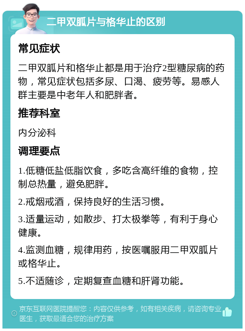 二甲双胍片与格华止的区别 常见症状 二甲双胍片和格华止都是用于治疗2型糖尿病的药物，常见症状包括多尿、口渴、疲劳等。易感人群主要是中老年人和肥胖者。 推荐科室 内分泌科 调理要点 1.低糖低盐低脂饮食，多吃含高纤维的食物，控制总热量，避免肥胖。 2.戒烟戒酒，保持良好的生活习惯。 3.适量运动，如散步、打太极拳等，有利于身心健康。 4.监测血糖，规律用药，按医嘱服用二甲双胍片或格华止。 5.不适随诊，定期复查血糖和肝肾功能。